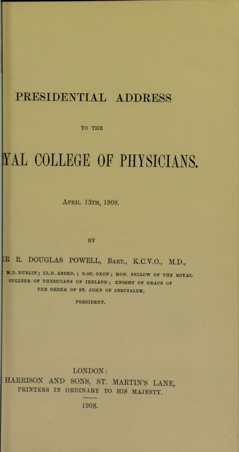 PRESIDENTIAL ADDRESS TO THE ^AL COLLEGE OE PHYSICIANS. April 13th, 1908. BY [E R. DOUGLAS POWELL, Bart, K.C.V.O, M.D, M.D. DUBLIN ; ll.D. ABEBD. ; D.SC. OXON ; HON. FELLOW OP THE EOTAL. COLLEGE OF PHYSICIANS OF IBELAND ; KNIGHT OF GRACE OF THE OEDEK OF ST. JOHN OF JEEUSALEM, PRESIDENT. LONDON: HAEEISON AND SONS, ST. MAETIN'S LANE, PRINTERS IN ORDINARY TO HIS MAJESTY. 1908.