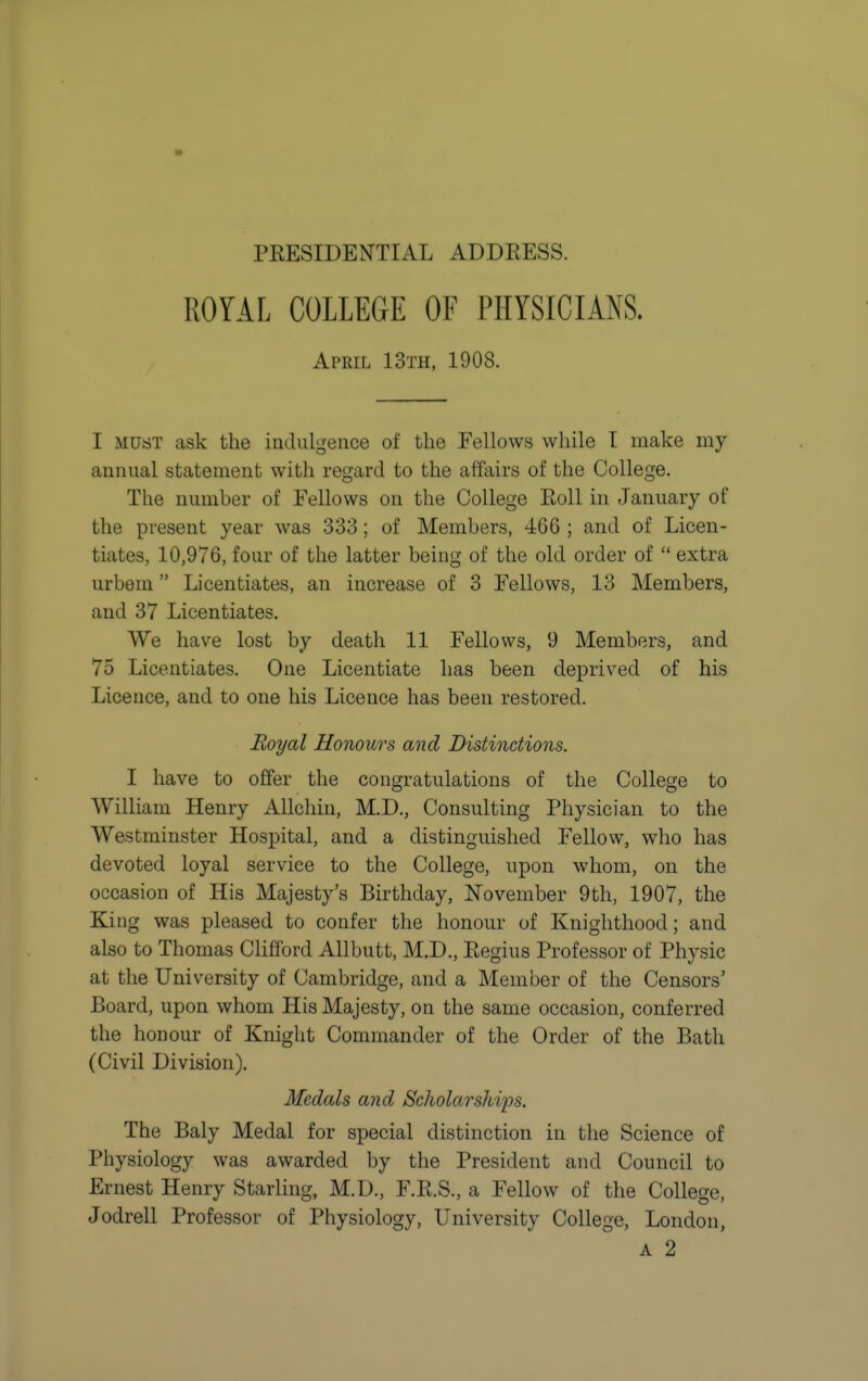 ROYAL COLLEGE OF PHYSICIANS. April 13th, 1908. I MUST ask the iadulgence of the Fellows while T make my annual statement with regard to the affairs of the College. The number of Eellows on the College Roll in January of the present year was 333; of Members, 466 ; and of Licen- tiates, 10,976, four of the latter being of the old order of  extra urbem Licentiates, an increase of 3 Fellows, 13 Members, and 37 Licentiates. We have lost by death 11 Fellows, 9 Members, and 75 Licentiates. One Licentiate has been deprived of his Licence, and to one his Licence has been restored. Royal Honours and Distinctions. I have to offer the congratulations of the College to William Henry Allchin, M.D., Consulting Physician to the Westminster Hospital, and a distinguished Fellow, who has devoted loyal service to the College, upon whom, on the occasion of His Majesty's Birthday, November 9th, 1907, the King was pleased to confer the honour of Knighthood; and also to Thomas Clifford AUbutt, M.D., Regius Professor of Physic at the University of Cambridge, and a Member of the Censors' Board, upon whom His Majesty, on the same occasion, conferred the honour of Knight Commander of the Order of the Bath (Civil Division). Medals and Scholarsliips. The Baly Medal for special distinction in the Science of Physiology was awarded by the President and Council to Ernest Henry Starling, M.D., F.R.S., a Fellow of the College, Jodrell Professor of Physiology, University College, London, A 2