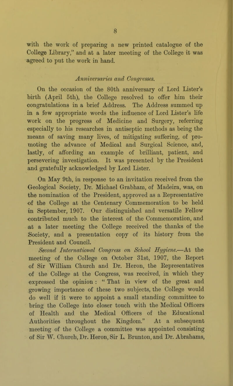 with the work of preparing a new printed catalogue of the College Library, and at a later meeting of the College it was agreed to put the work in hand. Anniversaries and Congresses. On the occasion of the 80th anniversary of Lord Lister's birth (April 5th), the College resolved to offer him their congratulations in a brief Address. The Address summed up in a few appropriate words the influence of Lord Lister's life work on the progress of Medicine and Surgery, referring especially to his researches in antiseptic methods as being the means of saving many lives, of mitigating suffering, of pro- moting the advance of Medical and Surgical Science, and, lastly, of affording an example of brilliant, patient, and persevering investigation. It was presented by the President and gratefully acknowledged by Lord Lister. On May 9th, in response to an invitation received from the Geological Society, Dr. Michael Grabham, of Madeira, was, on the nomination of the President, approved as a Eepresentative of the College at the Centenary Commemoration to be held in September, 1907. Our distinguished and versatile Fellow •contributed much to the interest of the Commemoration, and at a later meeting the College received the thanks of the Society, and a presentation copy of its history from the President and Council. Second International Congress on ScJwol Hygiene.—At the meeting of the College on October 31st, 1907, the Report of Sir William Church and Dr. Heron, the Eepresentatives of the College at the Congress, was received, in which they expressed the opinion :  That in view of the great and growing importance of these two subjects, the College would do well if it were to appoint a small standing committee to bring the College into closer touch with the Medical Officers of Health and the Medical Officers of the Educational Authorities throughout the Kingdom. At a subsequent meeting of the College a committee was appointed consisting of Sir W. Church, Dr. Heron, Sir L. Brunton, and Dr. Abrahams,