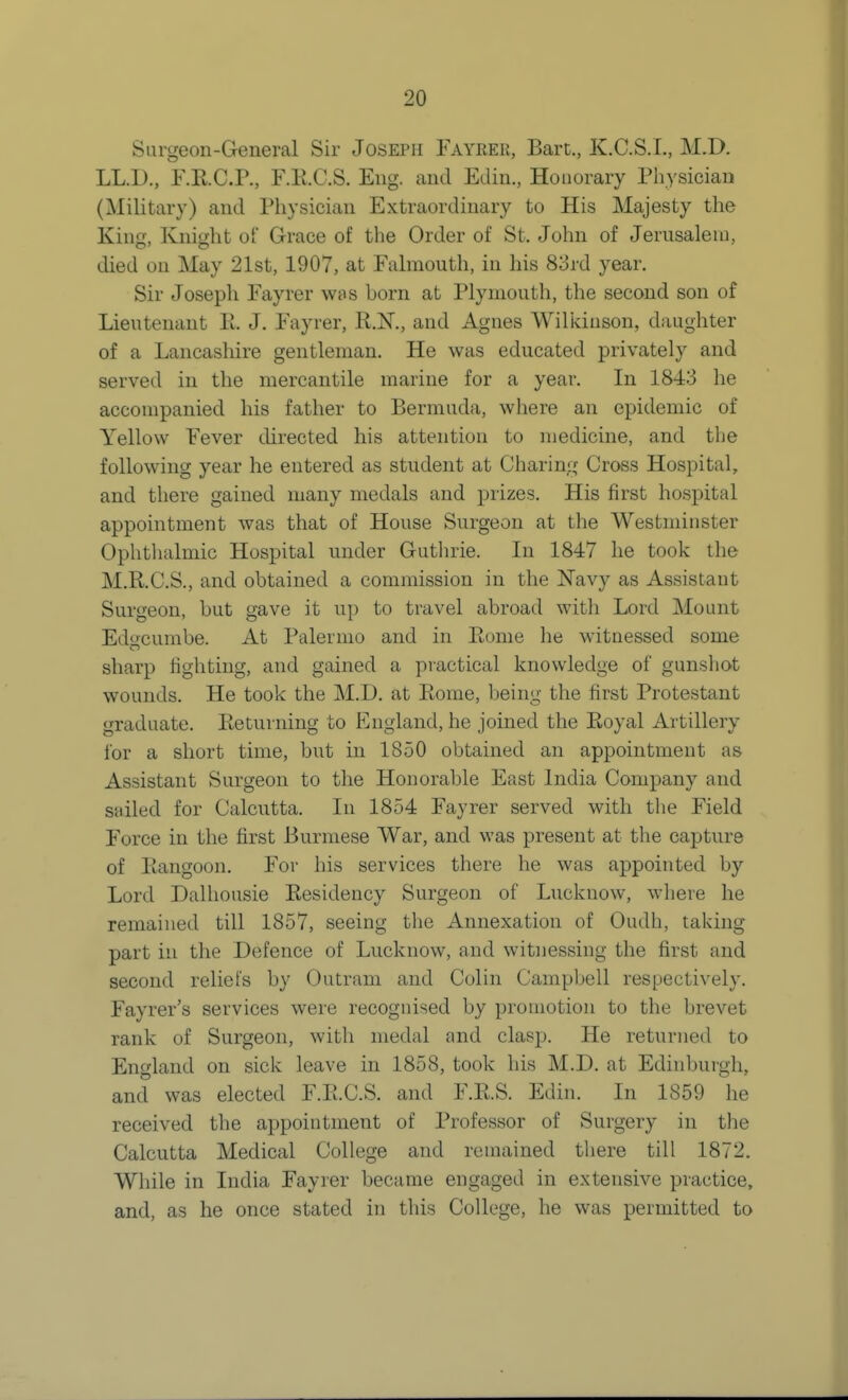 Surgeon-General Sir Joseph Fayrer, Bart., K.C.S.L, M.D, LL.D., F.E.C.P., F.K.C.S. Eng. and Edin., Honorary Physician (Military) and Physician Extraordinary to His Majesty the King, Knight of Grace of the Order of St. John of Jerusaleui, died on May 21st, 1907, at Falmouth, in his 83rd year. Sir Joseph Fayrer was born at Plymouth, the second son of Lieutenant E. J. Fayrer, R.K, and Agnes Wiliduson, daughter of a Lancashire gentleman. He was educated privately and served in the mercantile marine for a year. In 1843 he accompanied his father to Bermuda, where an epidemic of Yellow Fever directed his attention to medicine, and the following year he entered as student at Charing Cross Hospital, and there gained many medals and prizes. His first hospital appointment was that of House Surgeon at the Westminster Ophtlialmic Hospital under Gutlirie. In 1847 he took the M.R.C.S., and obtained a commission in the Navy as Assistant Surgeon, but gave it up to travel abroad with Lord Mount Ed^cumbe. At Palermo and in Rome he witnessed some sharp fighting, and gained a practical knowledge of gunshot wounds. He took the M.D. at Rome, being the first Protestant graduate. Returning to England, he joined the Royal Artillery for a short time, but in 1850 obtained an appointment as Assistant Surgeon to the Honorable East India Company and sailed for Calcutta. In 1854 Fayrer served with the Field Force in the first Burmese War, and was present at the capture of Rangoon. For his services there he was appointed by Lord Dalhousie Residency Surgeon of Lucknow, where he remained till 1857, seeing the Annexation of Oudh, taking part in the Defence of Lucknow, and witnessing the first and second reliefs by Outram and Colin Campbell respectively. Fayrer's services were recognised by promotion to the brevet rank of Surgeon, with medal and clasjj. He returned to England on sick leave in 1858, took his M.D. at Edinburgh, and was elected F.R.C.S. and F.R.S. Edin. In 1859 he received the appointment of Professor of Surgery in the Calcutta Medical College and remained there till 1872. While in India Fayrer became engaged in extensive practice, and, as he once stated in this College, he was permitted to