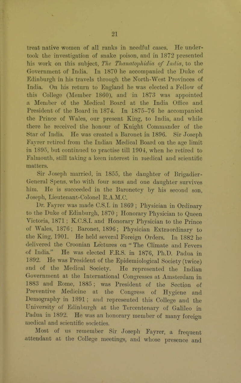 treat native women of all ranks in needful cases. He under- took the investigation of snake poison, and in 1872 presented his work on this subject, The Thanatopliidia of India, to the Government of India. In 1870 he accompanied the Duke of Edinburgh in his travels tlirough the North-West Provinces of India. On his return to England he was elected a Eellow of this College (Member 1860), and in 1873 was appointed ii Member of the Medical Board at the India Office and President of the Board in 1874. In 1875-76 he accompanied the Prince of Wales, our present King, to India, and while there he received the honour of Knight Commander of the Star of India. He was created a Baronet in 1896. Sir Joseph Eayrer retired from the Indian Medical Board on the age limit in 189n, but continued to practise till 1901, when he retired to Falmouth, still taking a keen interest in medical and scientific matters. Sir Joseph married, in 1855, the daughter of Brigadier- General Spans, who with four sons and one daughter survives him. He is succeeded in the Baronetcy by his second son, Joseph, Lieutenant-Colonel R.A.M.C. Dr. Eayrer was made C.S.I, in 1869 ; Physician in Ordinary to the Duke of Edinburgh, 1870 ; Honorary Physician to Queen Victo'ia, 1871 ; K.C.S.I. and Honorary Physician to the Prince of Wales, 1876; Baronet, 1896; Physician Extraordinary to the King, 1901. He held several Foreign Orders. In 1882 he delivered the Croonian Lectures on  The Climate and Fevers of India. He was elected E.R.S. in 1876, Ph.D. Padua in 1892. He was President of the Epidemiological Society (twice) and of the Medical Society. He represented the Indian Government at the International Congresses at Amsterdam in 1883 and Rome, 1885; was President of the Section of Preventive Medicine at the Congress of Hygiene and Demography in 1891 ; and represented this College and the University of Edinburgh at the Tercentenary of Galileo in Padua in 1892. He was an honorary member of many foreign medical and scientific societies. Most of us remember Sir Josepli Eayrer, a frequent attendant at the College meetings, and whose presence and