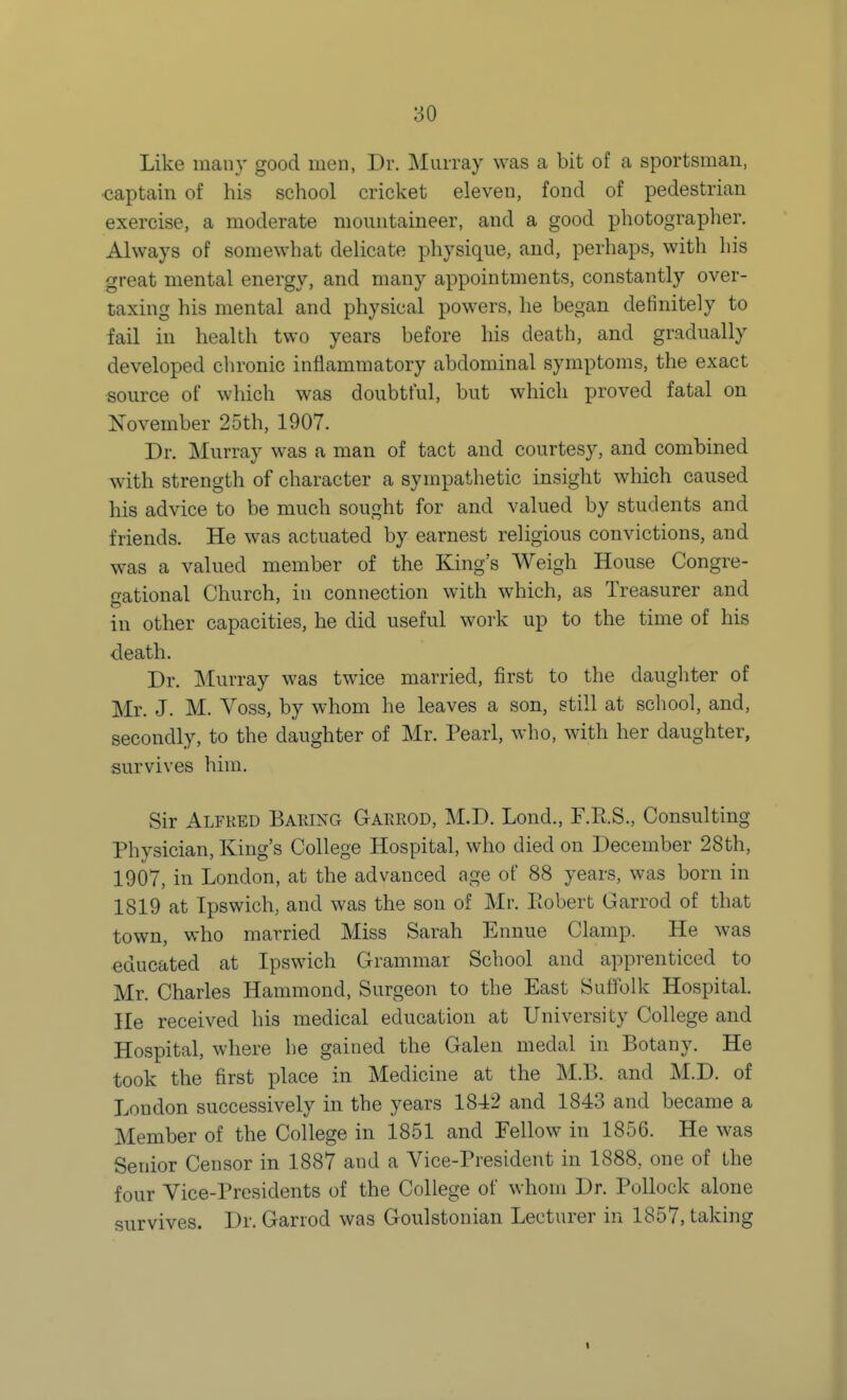 Like many good men, Dr. Miuray was a bit of a sportsman, captain of his school cricket eleven, fond of pedestrian exercise, a moderate mountaineer, and a good photographer. Always of somewhat delicate physique, and, perhaps, with his great mental energy, and many appointments, constantly over- taxing his mental and physical powers, he began definitely to fail in health two years before his death, and gradually developed chronic inflammatory abdominal symptoms, the exact source of which was doubtful, but which proved fatal on November 25th, 1907. Dr. Murray was a man of tact and courtesy, and combined with strength of character a sympathetic insight which caused his advice to be much sought for and valued by students and friends. He was actuated by earnest religious convictions, and was a valued member of the King's Weigh House Congre- gational Church, in connection with which, as Treasurer and in other capacities, he did useful work up to the time of his death. Dr. Murray was twice married, first to the daughter of Mr. J. M. Voss, by whom he leaves a son, still at school, and, secondly, to the daughter of Mr. Pearl, who, with her daughter, survives him. Sir Alfred Baring Gaerod, M.D. Lond., F.R.S., Consulting Physician, King's College Hospital, who died on December 28th, 1907, in London, at the advanced age of 88 years, was born in 1819 at Ipswich, and was the son of Mr. Ptobert Garrod of that town, who married Miss Sarah Ennue Clamp. He was educated at Ipswich Grammar School and apprenticed to Mr. Charles Hammond, Surgeon to the East Suffolk Hospital. He received his medical education at University College and Hospital, where he gained the Galen medal in Botany. He took the first place in Medicine at the M.B. and M.D. of London successively in the years 1842 and 1843 and became a Member of the College in 1851 and Fellow in 1856. He was Senior Censor in 1887 and a Vice-President in 1888, one of the four Vice-Presidents of the College of whom Dr. Pollock alone survives. Dr. Garrod was Goulstonian Lecturer in 1857, taking