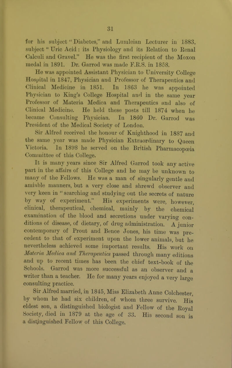 for his subject  Diabetes, and Luiuleian Lecturer in .1883, subject  Uric Acid : its Physiology and its Eehitioii to Eenal Calculi and Gravel. He was the first recipient of the Moxon medal in 1891. Dr. Garrod was made F.K.S. in 1858. He was appointed Assistant Physician to University College Hospital in 1847, Physician and Professor of Therapeutics and Clinical Medicine in 1851. In 1863 he was appointed Physician to King's College Hospital and in the same year Professor of Materia Medica and Therapeutics and also of Clinical Medicine. He held these posts till 1874 when he became Consulting Physician. In 1860 Dr. Garrod was President of the Medical Society of London. Sir Alfred received the honour of Knighthood in 1887 and the same year was made Physician Extraordinary to Queen Yictoiia. In 1898 he served on the British Pharmacopoeia Committee of this Collesze. It is many years since Sir Alfred (rarrod took any active part in the aflairs of this College and he may be unknown to many of the Pellows. He was a man of singularly gentle and amiable manners, but a very close and shrewd observer and very keen in  searching and studying out the secrets of nature by way of experiment. His experiments were, however, clinical, therapeutical, chemical, mainly by the chemical examination of the blood and secretions under varying con- ditions of disease, of dietary, of drug administration. A junior contemporary of Prout and Pence Jones, his time was pre- cedent to that of experiment upon the lower animals, but he nevertheless achieved some important results. His work on Mat cria Medica and Therapeutics passed through many editions and up to recent times has been the chief text-book of the Schools. Garrod was more successful as an observer and a writer than a teacher. He for many years enjoyed a verv laro-e consulting practice. Sir Alfred married, in 1845, Miss Elizabeth Anne Colchester, by whom he had six children, of whom three survive. His eldest son, a distinguished biologist and Fellow of the Eoyal Society, died in 1879 at the age of 33. His second son is a distinguished Fellow of this College.