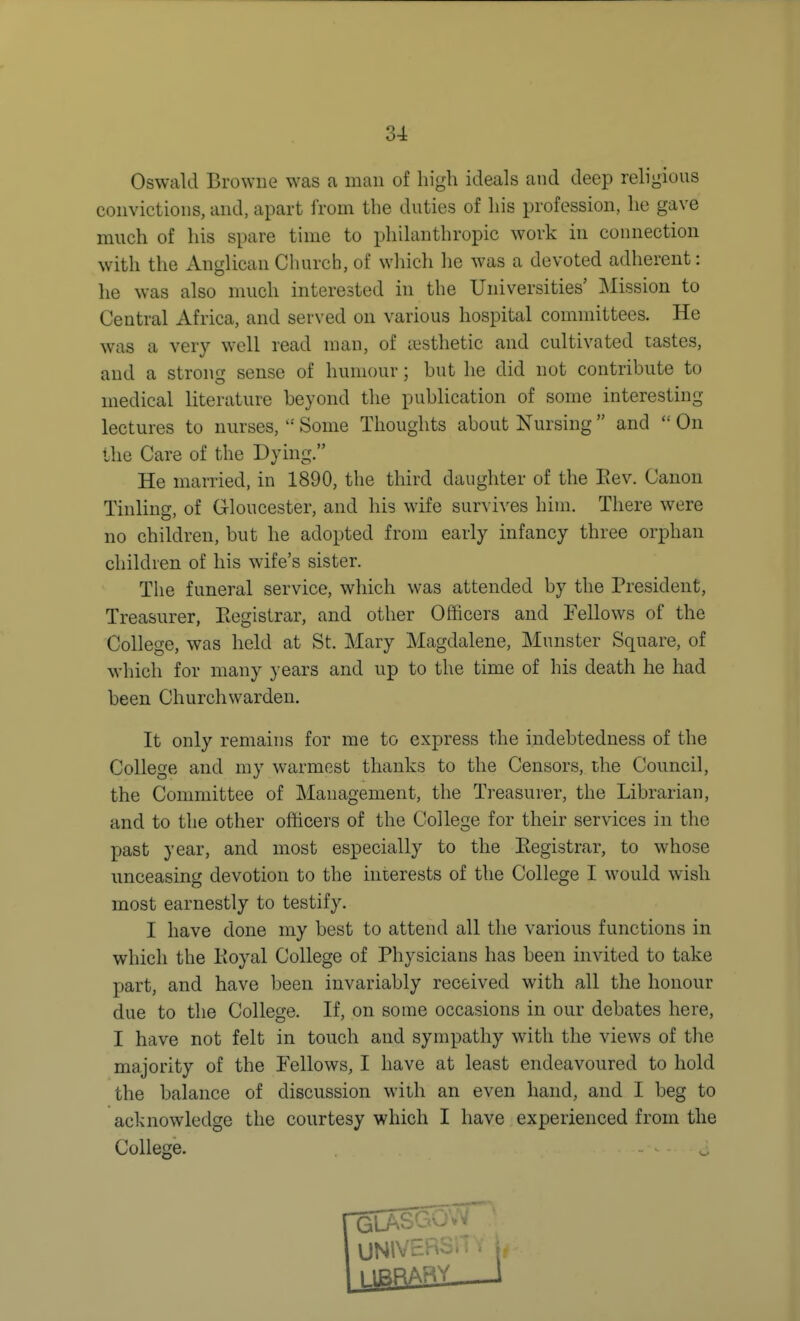 Oswald Browne was a man of high ideals and deep religious convictions, and, apart from the duties of his profession, he gave much of his spare time to pliilanthropic work in connection with the Anglican Church, of wliich he was a devoted adherent: he was also much interested in the Universities' Mission to Central Africa, and served on various hospital committees. He was a very well read man, of aisthetic and cultivated tastes, and a strong sense of humour; but he did not contribute to medical literature beyond the publication of some interesting lectures to nurses, '•' Some Thoughts about Nursing  and  On the Care of the Dying. He married, in 1890, the third daughter of the Eev. Canon Tinling, of Gloucester, and his wife survives him. There were no children, but he adopted from early infancy three orphan children of his wife's sister. The funeral service, which was attended by the President, Treasurer, Eegistrar, and other Officers and Fellows of the College, was held at St. Mary Magdalene, Munster Square, of which for many years and up to the time of his death he had been Churchwarden, It only remains for me to express the indebtedness of the College and my warmest thanks to the Censors, the Council, the Committee of Management, the Treasurer, the Librarian, and to the other ofticers of the College for their services in the past year, and most especially to the Eegistrar, to whose unceasing devotion to the interests of the College I would wish most earnestly to testify. I have done my best to attend all the various functions in which the Eoyal College of Physicians has been invited to take part, and have been invariably received with all the honour due to the College. If, on some occasions in our debates here, I have not felt in touch and sympathy with the views of the majority of the Fellows, I have at least endeavoured to hold the balance of discussion with an even hand, and I beg to acknowledge the courtesy which I have experienced from the College. ^ UNlVr jl^RAHV 1