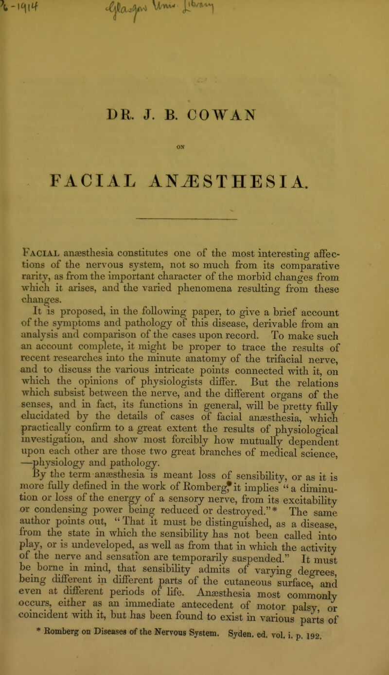 DR. J. B. COWAN FACIAL ANESTHESIA. Facial ancesthesia constitutes one of the most interesting affec- tions of the nervous system, not so much firom its comparative rarity, as from the important character of the morbid changes from which it aiises, and the varied phenomena resulting from these changes. It is proposed, in the follo^ving paper, to give a brief account of the symptoms and pathology of this disease, derivable from an analysis and comparison of the cases upon record. To make such an account complete, it might be proper to trace the results of recent researches into the minute anatomy of the trifacial nerve, and to discuss the various intricate points connected with it, on which the opinions of physiologists differ. But the relations which subsist between the nerve, and the different organs of the senses, and in fact, its functions in general, will be pretty fully elucidated by the details of cases of facial ansesthesia, which practically confirm to a great extent the results of physiological investigation, and show most forcibly how mutually dependent upon each other are those two great branches of medical science, —^physiology and pathology. By the term anjesthesia is meant loss of sensibility, or as it is more fully defined in the work of Rombergf it implies  a diminu- tion or loss of the energy of a sensory nerve, from its excitability or condensing power bcin^ reduced or destroyed.* The same author points out,  That it must be distinguished, as a disease, from the state in which the sensibility has not been called into play, or is undeveloped, as well as from that in which the activity of the nerve and sensation are temporarily suspended. It must be_ borne in mind, that sensibility admits of varying degrees being different in different parts of the cutaneous surface; and even at different periods of life. Ajiajsthesia most commonly occurs, either as an immediate antecedent of motor palsy or coincident with it, but has been found to exist in various parts of