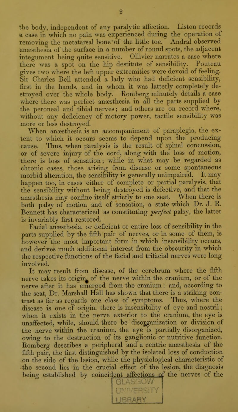 the body, independent of any paralytic affection. Listou records a case in which no pain was experienced during the operation of removing the metatarsal bone' of the little toe. Andral observed anesthesia of the surface in a number of round spots, the adjacent integument being quite sensitive. OUivier narrates a case where there was a spot on the hip destitute of sensibility. Pouteau gives two where the left upper extremities were devoid of feeling. Sir Charles Bell attended a lady who had deficient sensibility, first in the hands, and in whom it was latterly completely de- stroyed over the w^hole body. Romberg minutely details a case where there was perfect anaesthesia in all the parts supplied by the peroneal and tibial nerves; and others are on record where, without any deficiency of motory power, tactile sensibility was more or less destroyed. When ansesthesia is an accompaniment of paraplegia, the ex- tent to which it occurs seems to depend upon the producing cause. Thus, when paralysis is the result of spinal concussion, or of severe injury of the cord, along with the loss of motion, there is loss of sensation; while in what may be regarded as chronic cases, those arising from disease or some spontaneous morbid alteration, the sensibility is generally unimpaired. It may happen too, in cases either of complete or partial paralysis, that the sensibility without being destroyed is defective, and that the anoesthesia may confine itself strictly to one seat. When there is both palsy of motion and of sensation, a state which Dr. J. R. Bennett has characterized as constituting perfect palsy, the latter is invariably first restored. Facial anaesthesia, or deficient or entire loss of sensibility in the parts supplied by the fifth pair of nerves, or in some of them, is however the most important form in which insensibility occurs, and derives much additional interest fi:om the obscurity in which the respective flmctions of the facial and trifacial nerves were long involved. It may result from disease, of the cerebrum where the fiftli nerve takes its origir^ of the nerve within the cranium, or of the nerve after it has emerged from the cranium: and, according to the seat, Dr. Marshall Hall has shown that there is a striking con- trast as far as regards one class of symptoms. Thus, where the disease is one of origin, there is insensibility of eye and nostril; when it exists in the nerve exterior to the cranium, the eye is unaffected, while, should there be disorganization or division of the nerve within the cranium, the eye is partially disorganized, owing to the destruction of its ganglionic or nutritive function. Romberg describes a peripheral and a centric anesthesia of the fifth pair, the first distinguished by the isolated loss of conduction on the side of the lesion, while the physiological characteristic of the second lies in the crucial efiect of the lesion, the diagnosis being established by coincident nfFectipns of the nerves of the I ft'I