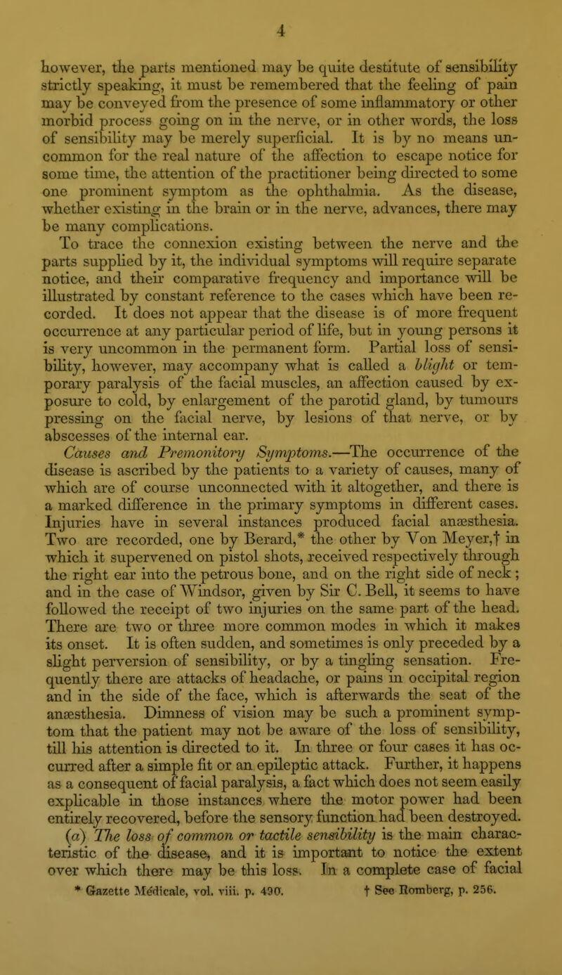 however, the parts mentioned may be quite destitute of aensibiHty strictly speaking, it must be remembered that the feehng of pain may be conveyed from the presence of some inflammatory or other morbid process going on in the nerve, or in other words, the loss of sensibility may be merely superficial. It is by no means un- common for the real nature of the affection to escape notice for some time, the attention of the practitioner being directed to some one prominent symptom as the ophthalmia. As the disease, whether existing in the brain or in the nerve, advances, there may be many complications. To trace the connexion existing between the nerve and the parts supplied by it, the individual symptoms will require separate notice, and their comparative frequency and importance will be illustrated by constant reference to the cases which have been re- corded. It does not appear that the disease is of more frequent occurrence at any particular period of life, but in young persons it is very uncommon m the permanent form. Partial loss of sensi- bihty, however, may accompany what is called a blight or tem- porary paralysis of the facial muscles, an affection caused by ex- posure to cold, by enlargement of the parotid gland, by tumours pressing on the facial nerve, by lesions of that nerve, or by abscesses of the internal ear. Causes and Premonitory Symptoms.—^The occurrence of the disease is ascribed by the patients to a variety of causes, many of which are of course unconnected with it altogether, and there is a marked difference in the primary symptoms in different cases. Injuries have in several instances produced facial anjesthesia. Two are recorded, one by Berard,* the other by Von Meyer,t in which it supervened on pistol shots, received respectively through the right ear into the petrous bone, and on the right side of neck ; and in the case of Windsor, given by Sir C. Bell, it seems to have followed the receipt of two injuries on the same part of the head. There are two or tlu'ee more common modes in which it makes its onset. It is often sudden, and sometimes is only preceded by a slight perversion of sensibility, or by a tingling sensation. Fre- quently there are attacks of headache, or pains in occipital region and in the side of the face, which is afterwards the seat of the ansesthesia. Dimness of vision may be such a prominent symp- tom that the patient may not be aware of the loss of sensibility, till his attention is directed to it. In three or four cases it has oc- curred after a simple fit or an epileptic attack. Further, it happens as a consequent of facial paralysis, a fact which does not seem easily explicable in those instances where the motor power had been entirely recovered, before the sensory function had been destroyed. (a) Tlie loss of common or tactile semihility is the main charac- teristic of the (Hsease^ and it is importaait to notice the extent over which there may be this loss. In a complete case of facial * Gazette Medicale, vol. viii. p. 490. t See Homberg, p. 256.