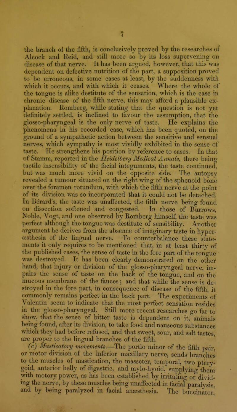 tlie branch of the fifth, is conclusively proved by the researches of Alcock and Reid, and still more so by its loss supervening on disease of that nerve. It has been argued, however, that this was dependent on defective nutrition of the part, a supposition proved to be erroneous, in some cases at least, by the suddenness with which it occurs, and with which it ceases. Where the Avhole of the tongue is alike destitute of the sensation, which is the case in chronic disease of the fifth nerve, this may afibrd a plausible ex- planation. Romberg, while stating that the question is not yet definitely settled, is inclined to favour the assumption, that the glosso-pharyngeal is the only nerve of taste. He explains the phenomena in his recorded case, which has been quoted, on the gTound of a sympathetic action between the sensitive and sensual nerves, which sympathy is most vividly exhibited in the sense of taste. He strengthens liis position by reference to cases. In that of Stamin, reported in the Heidelberg Medical Annals, there being- tactile insensibihty of the facial integnaments, the taste continued, but was much more vivid on the opposite side. The autopsy revealed a tiunour situated on the right wing of the sphenoid bone over the foramen rotundum, with which the fifth nerve at the pouit of its division was so incoi-poratcd that it could not be detached. In Berai-d's, the taste was unaffected, the fifth nerve being found on dissection softened and congested. In those of Biutows, Noble, Vogt, and one observed by Romberg Ifimself, the taste was perfect although the tongue was destitute of sensibility. Another argument he derives from the absence of imaginary taste in hyper- esthesia of the lingual nerve. To counterbalance these state- ments it only requires to be mentioned that, in at least thirty of the published cases, the sense of taste in the fore part of the tongue was destroyed. It has been clearly demonstrated on the other hand, that injury or division of the glosso-pharyngeal nerve, im- pairs the sense of taste on the back of the tongue, and on the mucous membrane of the fauces; and that while the sense is de- stroyed in the fore part, in consequence of disease of the fifth, it commonly remains perfect in the back part. The experiments of Valentin seem to indicate that the most perfect sensation resides in the glosso-pharyngeal. Still more recent researches go far to show, that the sense of bitter taste is dependent on it, animals beinw found, after its division, to take food and nauseous substances which they had before refused, and that sweet, sour, and salt tastes, are proper to the lingual branches of the fifth. (c) Masticatory movements.—The portio minor of the fifth pair, or motor division of the inferior maxillary nerve, sends branches to the muscles of mastication, the masseter, temporal, two ptery- goid, anterior belly of digastric, and mylo-liyoid, supplying them with motory power, as has been established by irritatmg or divid- nig the nerve, by these muscles being unaffected in facial paralysis and by being paralyzed in facial anaesthesia. The buccinator'