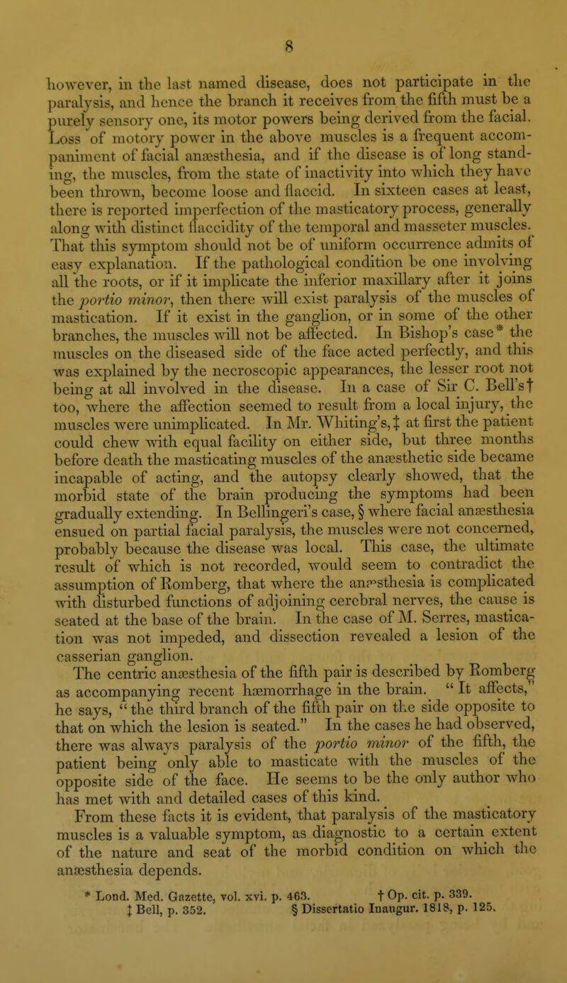however, in the last named disease, does not participate in the paralysis, and hence the branch it receives from the fifth must be a purely sensory one, its motor powers being derived from the facial. Loss of motory power in the above muscles is a frequent accom- paniment of facial anaesthesia, and if the disease is of long stand- ing, the muscles, from the state of inactivity into which they have been thrown, become loose and flaccid. In sixteen cases at least, there is reported hnperfection of the masticatory process, generally along with distinct llaccidity of the temporal and massetcr muscles. That this symptom should not be of uniform occurrence admits of easy explanation. If the pathological condition be one inyoMng all the roots, or if it implicate the inferior maxillary after it joins the portio minor, then there ^vill exist paralysis of the muscles of mastication. If it exist in the ganghon, or in some of the other branches, the muscles will not be aftected. In Bishop's case * the muscles on the diseased side of the face acted perfectly, and this was explained by the necroscopic appearances, the lesser root not being at all involved in the disease. In a case of Sir C. Bell's t too, where the affection seemed to result fi'om a local injury, the muscles were unimplicated. In Mr. Whiting's, % at first the patient could chew mth equal facility on either side, but three months before death the masticating muscles of the anjesthetic side became incapable of acting, and the autopsy clearly showed, that the morbid state of the brain producing the symptoms had been gradually extending. In Bellingeri's case, § where facial anaesthesia ensued on partial facial paralysis, the muscles were not concerned, probably because the disease was local. This case, the ultimate result of which is not recorded, would seem to contradict the assumption of Romberg, that where the ann-sthesia is comj)licated wdth disturbed functions of adjoining cerebral nerves, the cause is seated at the base of the brain. In the case of M. Serres, mastica- tion was not impeded, and dissection revealed a lesion of the casserian ganglion. The centric anaesthesia of the fifth pair is described by Romberg- as accompanying recent hceraorrhage in the brain.  It afiects,' he says,  the third branch of the fifth pair on the side opposite to that on which the lesion is seated. In the cases he had observed, there was always paralysis of the portio minor of the fifth, the patient being only able to masticate with the muscles of the opposite side of the face. He seems to be the only author who has met with and detailed cases of this kind. ^ From these facts it is evident, that paralysis of the masticatory muscles is a valuable symptom, as diagnostic to a certain extent of the nature and seat of the morbid condition on which the anaesthesia depends. * Lond. Med. Gazette, vol. xvi. p. 463. t Op. cit. p. 339. I Bell, p. 352. § Dissertatio Inaugur, 1818, p. 125.