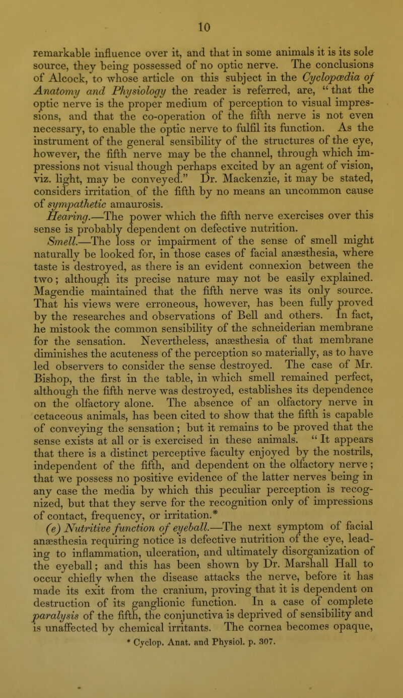 remarkable influence over it, and that in some animals it is its sole source, they being possessed of no optic nerve. The conclusions of Alcock, to whose article on this subject in the Cyclopcedia of Anatomy and Physiology the reader is referred, are,  that the optic nerve is the proper medium of perception to visual impres- sions, and that the co-operation of the fifth nerve is not even necessary, to enable the optic nerve to fulfil its function. As the instrument of the general sensibility of the structures of the eye, however, the fifth nerve may be the channel, through which im- pressions not visual though perhaps excited by an agent of vision, viz. light, may be conveyed. Dr. Mackenzie, it may be stated, considers irritation of the fifth by no means an uncommon cause of sympathetic amaurosis. Hearing.—The power which the fifth nerve exercises over this sense is probably dependent on defective nutrition. Smell.—The loss or impairment of the sense of smeU might naturally be looked for, in those cases of facial ansesthesia, where taste is destroyed, as there is an evident connexion between the two; although its precise nature may not be easily explained. Magendie maintained that the fifth nerve was its only source. That his views were erroneous, however, has been fully proved by the researches and observations of BeU and others. In fiict, he mistook the common sensibility of the schneiderian membrane for the sensation. Nevertheless, anaesthesia of that membrane diminishes the acuteness of the perception so materially, as to have led observers to consider the sense destroyed. The case of Mr. Bishop, the first in the table, in which smell remained perfect, although the fifth nerve was destroyed, establishes its dependence on the olfactory alone. The absence of an olfactory nerve in cetaceous animals, has been cited to show that the fifth is capable of conveying the sensation; but it remains to be proved that the sense exists at all or is exercised in these animals.  It appears that there is a distinct perceptive faculty enjoyed by the nostrils, independent of the fifth, and dependent on the oH'actory nerve; that we possess no positive evidence of the latter nerves bemg in any case the media by which this pecuHar perception is recog- nized, but that they serve for the recognition only of impressions of contact, frequency, or irritation.* (e) Nutritive function of eyeball.—The next symptom of facial anaesthesia requiring notice is defective nutrition of the eye,_ lead- ing to inflammation, ulceration, and ultimately disorganization of the eyeball; and this has been shown by Dr. Marshall Hall to occur chiefly when the disease attacks the nerve, before it has made its exit from the cranium, proving that it is dependent on destruction of its ganglionic function. In a case of complete paralysis of the fifth, the conjxmctiva is deprived of sensibihty and IS unaffected by chemical irritants. The cornea becomes opaque, * Cyclop. Anat. and Physiol, p. 307.