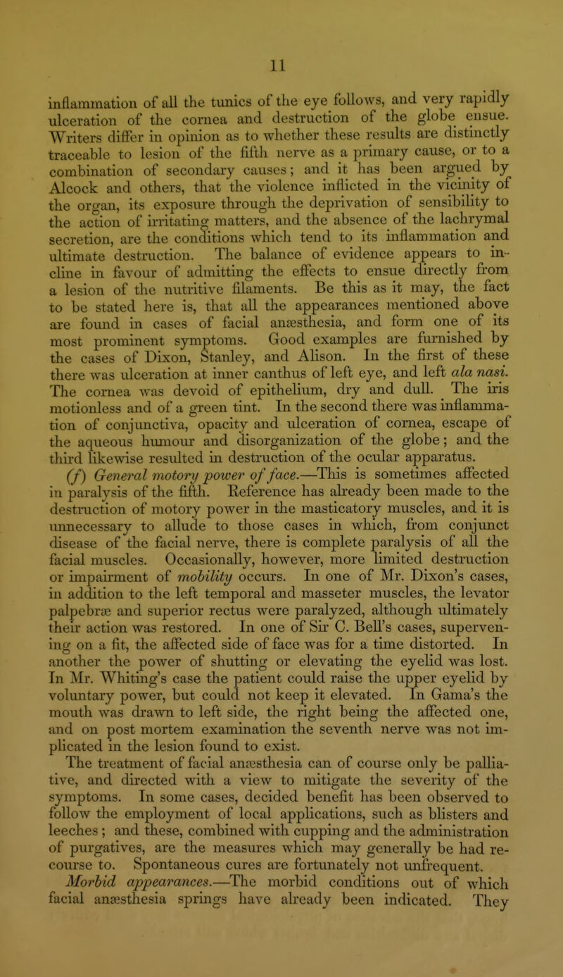 inflammation of all the tunics of the eye follows, and very rapidly ulceration of the cornea and destruction of the globe ensue. Writers differ in opinion as to whether these residts are distinctly traceable to lesion of the fifth nerve as a primary cause, or to a combination of secondary causes; and it has been argued by Alcock and others, that the violence inflicted in the vicinity of the oro-an, its exposure through the deprivation of sensibility to the action of irritating matters, and the absence^ of the lachrymal secretion, are the conditions which tend to its inflammation and ultimate destruction. The balance of evidence appears to in- cline in favour of admitting the effects to ensue directly from a lesion of the nutritive filaments. Be this as it may, the fact to be stated here is, that all the appearances mentioned above are found ia cases of facial anaesthesia, and form one of its most prominent symptoms. Good examples are furnished by the cases of Dixon, Stanley, and Alison. In the first of these there was ulceration at inner canthus of left eye, and left ala nasi. The cornea Avas devoid of epithelium, dry and dull. _ The iris motionless and of a green tint. In the second there was inflamma- tion of conjimctiva, opacity and ulceration of cornea, escape of the aqueous humour and disorganization of the globe; and the third likewise resulted in destruction of the ocular apparatus. (f) General motory power of face.—^This is sometimes affected in paralysis of the fifth. Keference has abeady been made to the destniction of motory power in the masticatory muscles, and it is unnecessary to allude to those cases in which, firom conjunct disease of the facial nerve, there is complete paralysis of all the facial muscles. Occasionally, however, more limited destruction or impairment of mobility occurs. In one of Mr. Dixon's cases, in addition to the left temporal and masseter muscles, the levator palpebrae and superior rectus were paralyzed, although ultimately their action was restored. In one of Sir C. Bell's cases, superven- ing on a fit, the affected side of face was for a time distorted. In another the power of shutting or elevating the eyelid was lost. In Mr. Whiting's case the patient could raise the upper eyelid by voluntary power, but could not keep it elevated. In Gama's the mouth was drawn to left side, the right being the affected one, and on post mortem examination the seventh nerve was not un- plicated in the lesion found to exist. The treatment of facial anesthesia can of course only be pallia- tive, and directed with a view to mitigate the severity of the symptoms. In some cases, decided benefit has been observed to follow the employment of local applications, such as blisters and leeches; and these, combined with cupping and the administration of purgatives, are the measures which may generally be had re- course to. Spontaneous cures are fortunately not unfrequent. Morbid appearances.—^The morbid conditions out of which facial anaesthesia springs have already been indicated. They
