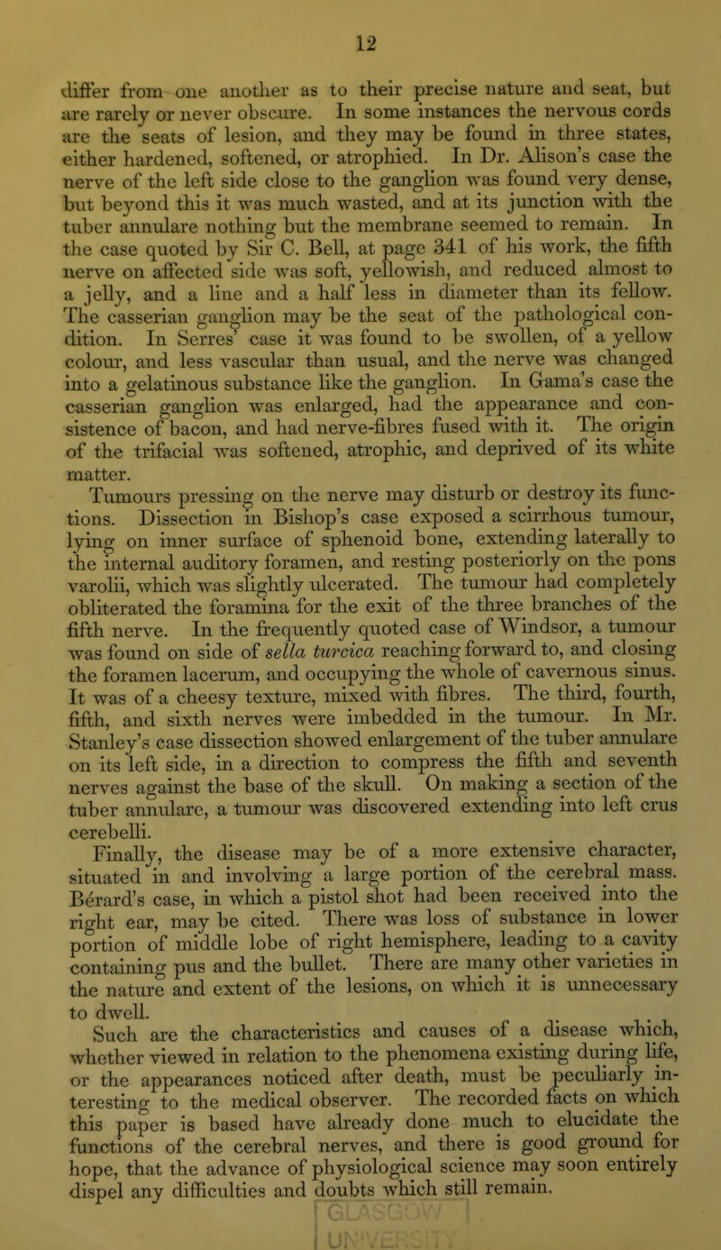 differ from one another as to their precise nature and seat, but are rarely or never obscure. In some instances the nervous cords are the seats of lesion, and they may be found in three states, either hardened, softened, or atrophied. In Dr. Alison's case the nerve of the left side close to the ganglion was found very dense, but beyond this it was much wasted, and at its junction with the tuber annulare nothing but the membrane seemed to remain. In the case quoted by Sir C. Bell, at page 341 of his work, the fifth nerve on affected side was soft, yellowish, and reduced almost to a jelly, and a line and a half less in diameter than its fellow. The casserian ganglion may be the seat of the pathological con- dition. In Serres' case it was found to be swollen, of a yellow colour, and less vascular than usual, and the nerve was changed into a gelatinous substance like the ganglion. In Gama's case the casserian ganglion was enlarged, had the appearance and con- sistence of bacon, and had nerve-fibres fused with it. The origin of the trifacial was softened, atrophic, and deprived of its white matter. Tumours pressing on the nerve may disturb or destroy its fmic- tions. Dissection m Bishop's case exposed a scirrhous tumour, lying on inner surface of sphenoid bone, extending laterally to the internal auditory foramen, and resting posteriorly on the pons varoKi, which was slightly ulcerated. The tumour had completely obliterated the foramina for the exit of the three branches of the fifth nerve. In the frequently quoted case of Windsor, a tumour was found on side of sella turcica reaching forward to, and closing the foramen lacerum, and occupying the whole of cavernous sinus. It was of a cheesy texture, mixed with fibres. The third, fourth, fifth, and sixth nerves were imbedded in the tumour. In Mr. Stanley's case dissection showed enlargement of the tuber annulare on its left side, in a direction to compress the fifth and seventh nerves against the base of the skuU. On making a section of the tuber annulare, a tumour was discovered extending into left crus cerebelli. Finally, the disease may be of a more extensive character, situated in and involving a large portion of the cerebral mass. Berard's case, in which a pistol shot had been received into the right ear, may be cited. There was loss of substance in lower portion of middle lobe of right hemisphere, leading to a cavity containing pus and the bidlet. There are niany other varieties in the nature and extent of the lesions, on which it is unnecessary to dwell. . Such are the characteristics and causes of a disease which, whether viewed in relation to the phenomena existing duiing life, or the appearances noticed after death, must be peculiarly in- teresting to the medical observer. The recorded facts pn which this paper is based have already done much to elucidate the functions of the cerebral nerves, and there is good g-round for hope, that the advance of physiological science may soon entirely dispel any difficulties and doubts which still remain. 11
