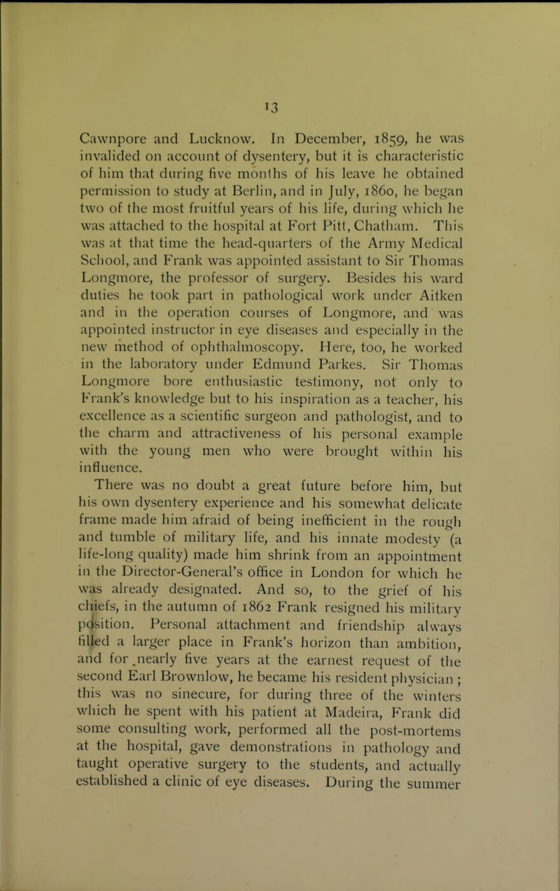 Cawnpore and Lucknow. In December, 1859, he was invalided on account of dysentery, but it is characteristic of him that during five months of his leave he obtained permission to study at BerHn, and in July, i860, he began two of the most fruitful years of his life, during which he was attached to the hospital at Fort Pitt, Chatiiam, This was at that time the head-quarters of the Army Medical School, and Frank was appointed assistant to Sir Thomas Longmore, the professor of surgery. Besides his ward duties he took part in pathological work under Aitken and in the operation courses of Longmore, and was appointed instructor in eye diseases and especially in the new method of ophthalmoscopy. Here, too, he worked in the laboratory under Edmund Parkes. Sir Thomas Longmore bore enthusiastic testimony, not only to Frank's knowledge but to his inspiration as a teacher, his excellence as a scientific surgeon and pathologist, and to the charm and attractiveness of his personal example with the young men who were brought within his influence. There was no doubt a great future befoie him, but his own dysentery experience and his somewhat delicate frame made him afraid of being inefficient in the rough and tumble of military life, and his innate modesty (a life-long quality) made him shrink from an appointment in the Director-General's office in London for which he was already designated. And so, to the grief of his chiefs, in the autumn of 1862 Frank resigned his military pdsition. Personal attachment and friendship always Hlled a larger place in Frank's horizon than ambition, and for.nearly five years at the earnest request of the second Earl Brownlow, he became his resident physician ; this was no sinecure, for during three of the winters which he spent with his patient at Madeira, Frank did some consulting work, performed all the post-mortems at the hospital, gave demonstrations in pathology and taught operative surgery to the students, and actually established a clinic of eye diseases. During the summer