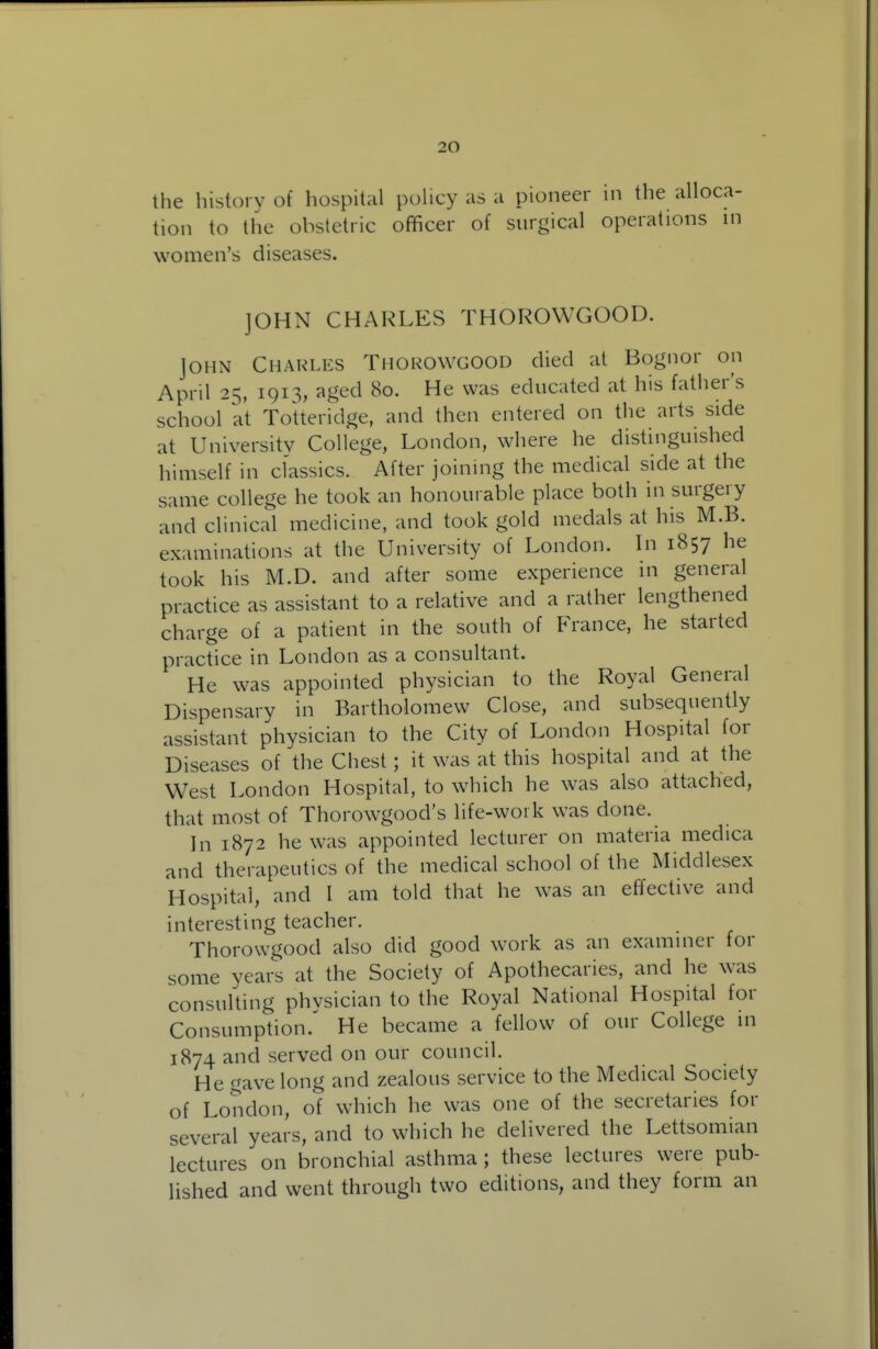 the history of hospital policy as a pioneer in the alloca- tion to the obstetric officer of surgical operations m women's diseases. JOHN CHARLES THOROWGOOD. John Chakles Thorowgood died at Bognor on April 25, 1913, aged 80. He was educated at his father's school at Totteridge, and then entered on the arts side at University College, London, where he distinguished himself in classics. After joining the medical side at the same college he took an honourable place both in surgery and clinical medicine, and took gold medals at his M.B. examinations at the University of London. In 1857 he took his M.D. and after some experience in general practice as assistant to a relative and a rather lengthened charge of a patient in the south of France, he started practice in London as a consultant. He was appointed physician to the Royal General Dispensary in Bartholomew Close, and subsequently assistant physician to the City of London Hospital for Diseases of the Chest; it was at this hospital and at the West London Hospital, to which he was also attached, that most of Thorowgood's life-woik was done. In 1872 he was appointed lecturer on materia medica and therapeutics of the medical school of the Middlesex Hospital, and I am told that he was an effective and interesting teacher. Thorowgood also did good work as an examiner for some years at the Society of Apothecaries, and he was consulting phvsician to the Royal National Hospital for Consumption.^ He became a fellow of our College in 1874 and served on our council. He gave long and zealous service to the Medical Society of London, of which he was one of the secretaries for several years, and to which he delivered the Lettsomian lectures on bronchial asthma ; these lectures were pub- lished and went through two editions, and they form an