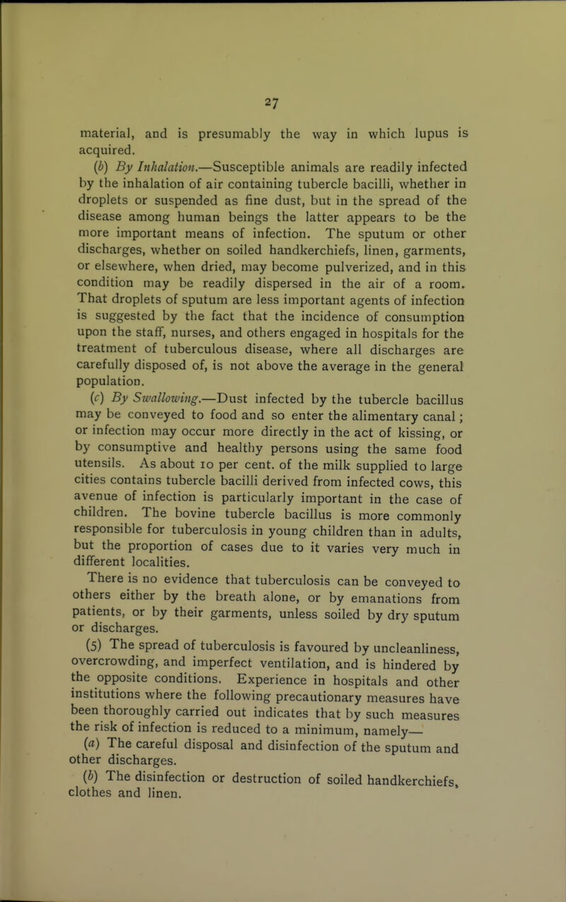 material, and is presumably the way in which lupus is acquired. (b) By Inhalation.—Susceptible animals are readily infected by the inhalation of air containing tubercle bacilli, whether in droplets or suspended as fine dust, but in the spread of the disease among human beings the latter appears to be the more important means of infection. The sputum or other discharges, whether on soiled handkerchiefs, linen, garments, or elsewhere, when dried, may become pulverized, and in this condition may be readily dispersed in the air of a room. That droplets of sputum are less important agents of infection is suggested by the fact that the incidence of consumption upon the staff, nurses, and others engaged in hospitals for the treatment of tuberculous disease, where all discharges are carefully disposed of, is not above the average in the general population. (r) By Simllowing.—Dust infected by the tubercle bacillus may be conveyed to food and so enter the alimentary canal; or infection may occur more directly in the act of kissing, or by consumptive and healthy persons using the same food utensils. As about lo per cent, of the milk supplied to large cities contains tubercle bacilli derived from infected cows, this avenue of infection is particularly important in the case of children. The bovine tubercle bacillus is more commonly responsible for tuberculosis in young children than in adults, but the proportion of cases due to it varies very much in different localities. There is no evidence that tuberculosis can be conveyed to others either by the breath alone, or by emanations from patients, or by their garments, unless soiled by dry sputum or discharges. (5) The spread of tuberculosis is favoured by uncleanliness, overcrowding, and imperfect ventilation, and is hindered by the opposite conditions. Experience in hospitals and other institutions where the following precautionary measures have been thoroughly carried out indicates that by such measures the risk of infection is reduced to a minimum, namely— {a) The careful disposal and disinfection of the sputum and other discharges. {b) The disinfection or destruction of soiled handkerchiefs, clothes and linen.