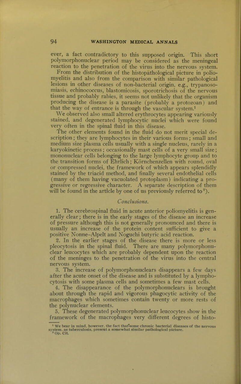 ever, a fact contradictory to this supposed origin. This short polyniorphonuclear period may be considered as the meningeal reaction to the penetration of the virus into the nervous system. From the distribution of the histopathological picture in poHo- myeHtis and also from the comparison with similar pathological lesions in other diseases of non-bacterial origin, e.g., trypanoso- miasis, echinococcus, blastomicosis, sporotrichosis of the nervous tissue and probably rabies, it seems not unlikely that the organism producing the disease is a parasite (probably a protozoan) and that the way of entrance is through the vascular system.^ We observed also small altered erythrocytes appearing variously stained, and degenerated lymphocytic nuclei which were found very often in the spinal fluid in this disease. The other elements found in the fluid do not merit special de- scription ; they are lymphocytes in their various forms; small and medium size plasma cells usually with a single nucleus, rareh' in a karyokinetic process; occasionally mast cells of a very small size; mononuclear cells belonging to the large lymphocyte group and to the transition forms of Ehrlich; Kornchenzellen with round, oval or compressed nuclei, the framework of which appears splendidly stained by the triacid method, and finally several endothelial cells (many of them having vacuolated protoplasm) indicating a pro- gressive or regressive character. A separate description of them will be found in the article by one of us previously referred to''). Conclusions. 1. The cerebrospinal fluid in acute anterior poliomyelitis is gen- erally clear; there is in the early stages of the disease an increase of pressure although this is not generally pronounced and there is usually an increase of the protein content sufficient to give a positive Nonne-Alpelt and Noguchi butyric acid reaction. 2. In the earlier stages of the disease there is more or less pleocytosis in the spinal fluid. There are many polymorphonu- clear leucocytes which are probably dependent upon the reaction of the meninges to the penetration of the virus into the central nervous system. 3. The increase of polymorphonuclears disappears a few days after the acute onset of the disease and is substituted by a lympho- cytosis with some plasma cells and sometimes a few mast cells. 4. The disappearance of the polymorphonuclears is brought about through the rapid and vigorous phagocytic activity of the macrophages which sometimes contain twenty or more rests of the polynuclear elements. 5. These degenerated polymorphonuclear leucocytes show in the framework of the macrophages very different degrees of histo- * We bear in mind, however, the fact that'sonie chronic t)ncterial diseases of the ners^ous system, as tuberculosis, present a somewhat similar pathological picture. Op. Cit.