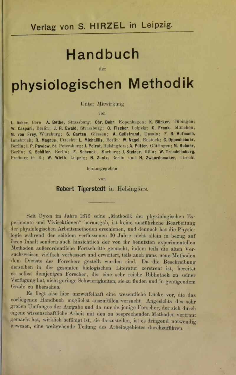 Verlag von S. HIRZEL in Leipzig. Handbuch der physiologischen Methodik Unter Mitwirkung von L. Asher, l!eni A. Bethe, Stiussburg; Chr. Bohr, Kopenhagen; K. Bürker, Tübingen; W. Caspari, Berlin; J. R. Ewald, Strassburg; 0. Fischer, Leipzig; 0. Frank, München; M. von Frey, Würzburg; S. Garten, Glessen; A. Gullstrand, Upsala; F. B. Hofmann, Innsbruck; R. Magnus, Utrecht; L. Michaelis, Berlin; W.Nagel, Rostock; C. Oppenheimer, Berlin; I. P. Pawlow, St. Petersburg; J. Poirot, Helsingfors; A. Pütter, Göttingen; M. Rubner, Berlin; K. Schäfer, Berlin; F. Schenck, Marburg; J, Steiner, Köln; W. Trendelenburg, Freiburg in B.; W. Wlrth, Leipzig; N. Zuntz, Berlin und H. Zwaardemaker, Utrecht herausgegeben von Robert Tigerstedt in Helsingfors. !Seit Oyon im Jahre 1876 seine „Methodik der physiologischen Ex- perimente und Vivisektionen herausgab, ist keine ausführliche Bearbeitung der physiologischen Arbeitsmethoden erschienen, und dennoch hat die Physio- logie während der seitdem verflossenen 30 Jahre nicht allein in bezug auf ihren Inhalt sondern auch hinsichtlich der von ihr benutzten experimentellen Methoden außerordentliche Fortschritte gemacht, indem teils die alten Ver- suchsweisen vielfach verbessert und erweitert, teils auch ganz neue Methoden dem Dienste des Forschers gestellt worden sind. Da die Beschreibung derselben in der gesamten biologischen Literatur zerstreut ist, bereitet es selbst demjenigen Forscher, der eine sehr reiche Bibliothek zu seiner Verfügung hat, nicht geringe Schwierigkeiten, sie zu finden und in genügendem Grade zu übersehen. Es liegt also hier unzweifelhaft eine wesentliche Lücke vor, die das vorliegende Handbuch möglichst auszufüllen versucht, Angesichts des sehr großen Umfanges der Aufgabe und da nur derjenige Forscher, der sich durch eigene wissenschaftliche Arbeit mit den zu besprechenden Methoden vertraut gemacht hat, wirklich befähigt ist, sie darzustellen, ist es dringend notwendig gewesen, eine weitgehende Teilung des Arbeitsgebietes durchzuführen.