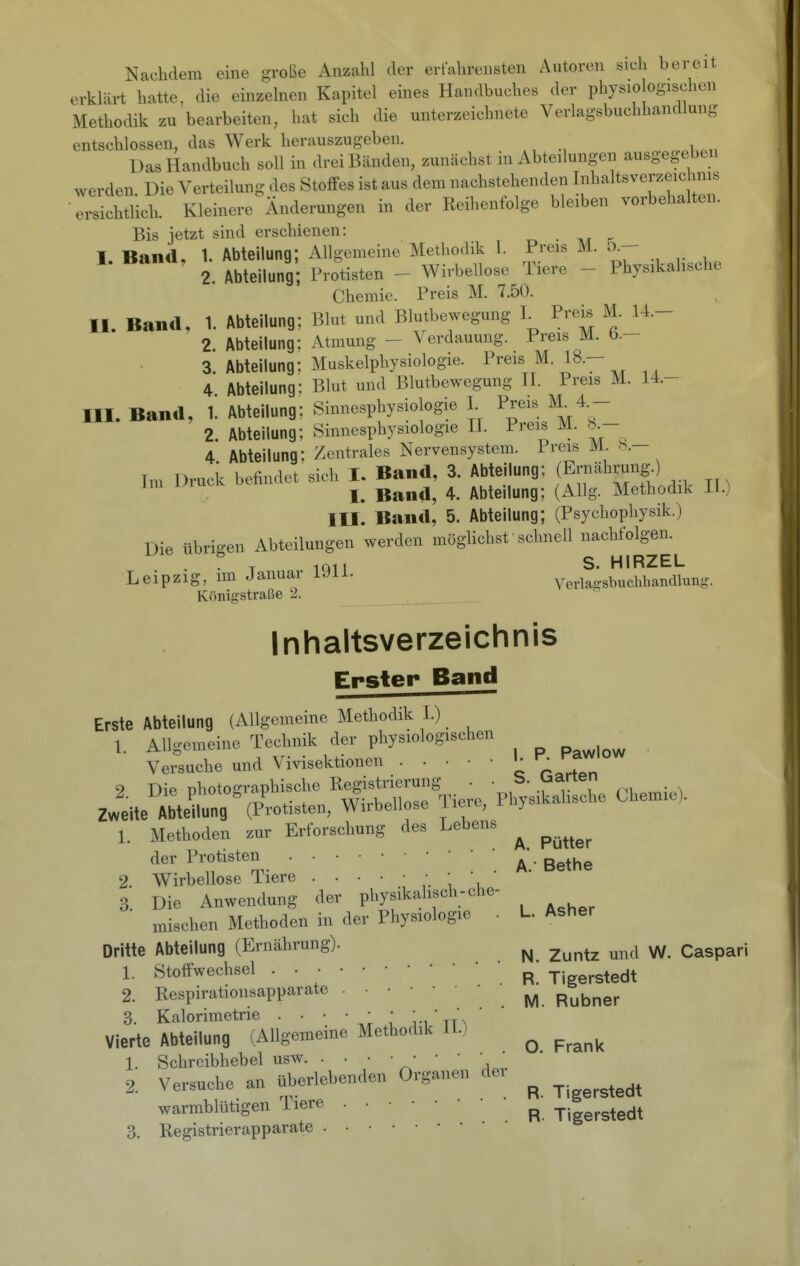 Nachdem eine große Anzahl der erfahrensten Autoren sich bereit erklärt hatte, die einzelnen Kapitel eines Handbuches der physio ogischen Methodik zu bearbeiten, hat sich die unterzeichnete Verlagsbuchhandlung entschlossen, das Werk herauszugeben. Das Handbuch soll in drei Bänden, zunächst in Abteilungen ausgegeben werden Die Verteilung des StofFes ist aus dem nachstehenden Inhaltsverzeichms ersichtlich. Kleinere Änderungen in der Reihenfolge bleiben vorbehalten. Bis jetzt sind erschienen: I Band, 1. Abteilung; Allgemeine Methodik 1. Preis M. ö.— 2. Abteilung; Protisten - Wirbelloso Tiere - Physikalische Chemie. Preis M. 7.50. II. Band, 1. Abteilung; Blut und Blutbewegung L Prek M. 14- 2. Abteilung: Atmung - Verdauung. Preis M. b.— 3. Abteilung: Muskelphysiologie. Preis M. 18.- 4 Abteilung: Blut und Blutbewegung H. Preis M. M.- III. Band, l'. Abteilung; Sinnesphysiologie I Preis M^4.- 2. Abteilung; Sinnesphysiologie H. Preis M. K- 4 Abteilung: Zentrales Nervensystem. Preis M. b.— Im Druck befindet sich I. Band, 3. Abteilung; (E^ährungO ^ , I. Band, 4. Abteilung; (Allg. Methodik II.) III. Band, 5. Abteilung; (Psychophysik.) Die übrigen Abteilungen werden möglichst schnell nachfolgen. S HIRZEL Leipzig, im Januar 1911. Vel•laisbucl.bandlunfe^ Königstraße 2. Inhaltsverzeichnis Erster Band Erste Abteilung (Allgemeine Methodik I.) 1. Allgemeine Technik der physiologischen ^ Versuche und Vivisektionen ^^^^^'^ 9 Die nhotoffraphische Registrierung • • . Zweite Abtetng'(Protisten, Wirbellose Tiere, Physikalische Chemie). 1. Methoden zur Erforschung des Lebens ^ ^^^^^^ der Protisten • gg^he 2. Wirbellose Tiere - ' ^. Die Anwendung der physikalisch-che- eben Methoden in der Physiologie . L. Asher mis Dritte Abteilung (Ernährung). ^ ^^^^^ ^^^^^ ^ Caspari 1. Stoffwechsel P Tigerstedt 2. Respirationsapparate ^ ^^^^^^ 3. Kalorimetrie . • • • • • ' 'j. Vierte Abteilung (Allgemeine Methodik H.) ^ ^^^^^ 1. Schreibhebel usw ^' ' ' \ ' 2. Versuche an überlebenden Organen der ^ warmblütigen Tiere • • ' p ^.; g^^^t 3. Registrierapparate . •