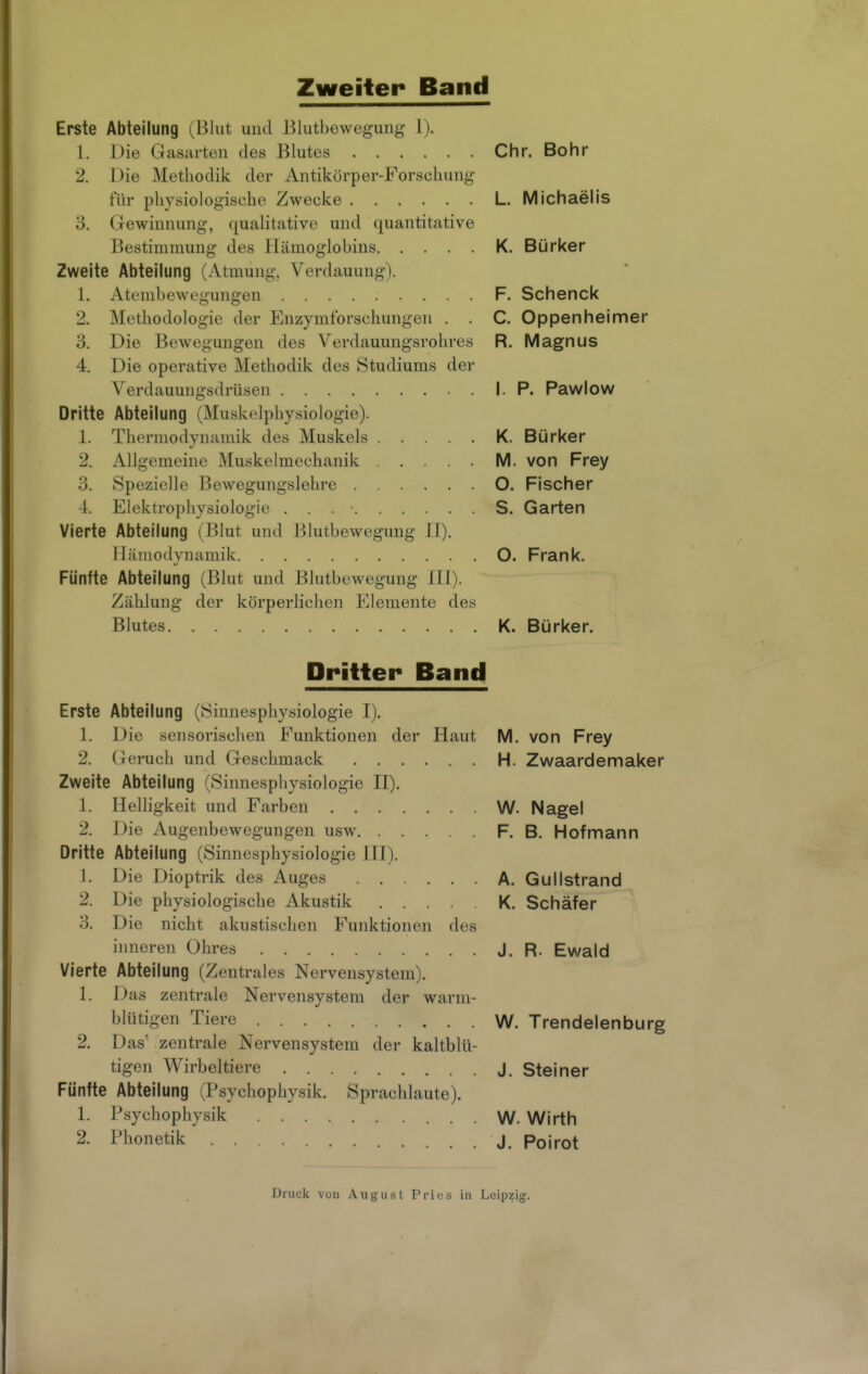 Zweiter Band Erste Abteilung (Blut und Blutbewegung 1). 1. Die Gasarten des Blutes Chr. Bohr 2. Die Methodik der Antikörper-Forschung für physiologische Zwecke L. Michaelis 3. Gewinnung, qualitative und quantitative Bestimmung des Hämoglobins K. Bürker Zweite Abteilung (Atmung, Verdauung). 1. Atembewegungen F. Schenck 2. Methodologie der Enzymtbrschungen . . C. Oppenheimer 3. Die Bewegungen des Verdauungsrohres R. Magnus 4. Die operative Methodik des Studiums der Verdauungsdrüsen I. P. Pawlow Dritte Abteilung (Muskelphysiologie). 1. Thermodynamik des Muskels K. Bürker 2. Allgemeine Muskelmechanik M. von Frey 3. Spezielle Bewegungslehre O. Fischer 4. Elektrophysiologio S. Garten Vierte Abteilung (Blut und l)iutbewegung IT). Hämodynamik O. Frank, Fünfte Abteilung (Blut und Blutbewegung lU). Zählung der körperlichen Elemente des Blutes K. Bürker. Dritter Band Erste Abteilung (Sinnesphysiologie I). 1. Die sensorischen Funktionen der Haut M. von Frey 2. Geruch und Geschmack H. Zwaardemaker Zweite Abteilung (Sinnesphysiologie H). 1. Helligkeit und Farben W. Nagel 2. Die Augenbewegungen usw F. B. Hof mann Dritte Abteilung (Sinnesphysiologie HI). 1. Die Dioptrik des Auges A. Gullstrand 2. Die physiologische Akustik K. Schäfer 3. Die nicht akustischen Funktionen des inneren Ohres J. R. Ewald Vierte Abteilung (Zentrales Nervensystem). 1. Das zentrale Nervensystem der warm- blütigen Tiere W. Trendelenburg 2, Das* zentrale Nervensystem der kaltblü- tigen Wirbeltiere j. Steiner Fünfte Abteilung (Psychophysik, Sprachlaute). 1. Psychophysik W. Wirth 2. Phonetik J. Poirot