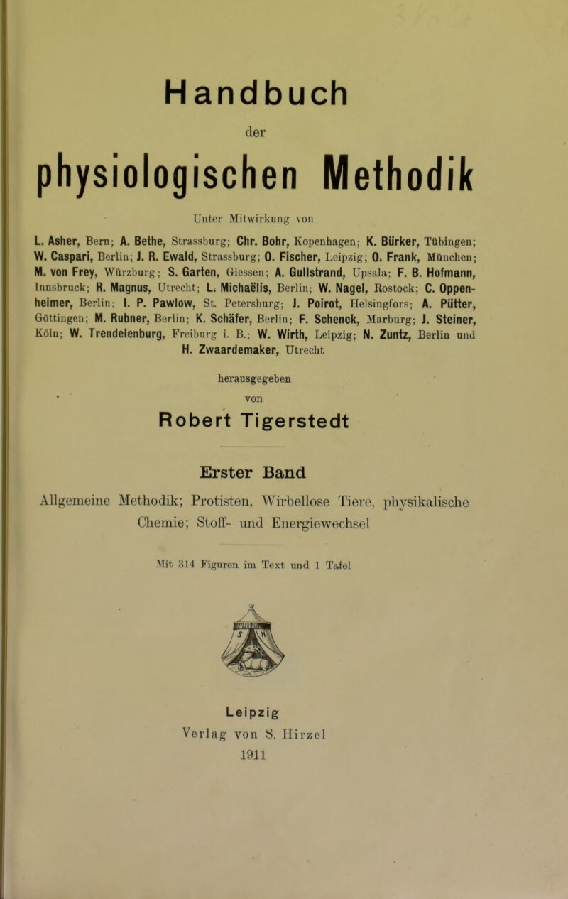 Handbuch der physiologischen Methodik Unter Mitwirkung von L Asher, Bern; A. Bethe, Strassburg; Chr. Bohr, Kopenhagen; K. Bürker, Tübingen; W. Caspari, Berlin; J. R. Ewald, Strassburg; 0. Fischer, Leipzig; 0. Frank, Mtinchen; W. von Frey, Würzburg; S. Garten, Giessen; A. Gullstrand, Upsala; F. B. Hofmann, Innsbruck; R. Magnus, Utrecht; L Michaelis, Berlin; W. Nagel, Rostock; C. Oppen- heimer, Berlin; |. P. Pawlow, St. Petersburg; J. Poirot, flelsingfors; A. Pütter, Göttingen; M. Rubner, Berlin; K. Schäfer, Berlin; F. Schenck, Marburg; J. Steiner, Köln; W. Trendeienburg, Freiburg i. B.; W. Wirth, Leipzig; N. Zuntz, Berlin und H. Zwaardemaker, Utrecht herausgegeben von Robert Tigerstedt Erster Band Allgemeine Methodik; Protisten, Wirbellose Tiere, physikalische Chemie; Stoff- und Energiewechsel Mit 314 Figuren im Text und 1 Tafel Leipzig Verlag von S. Hirzel 1911