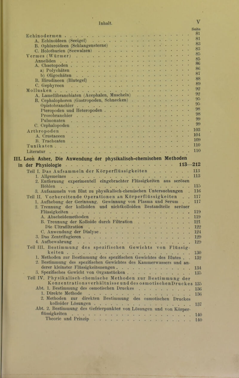 Echinoderiuen A. Echinoideen (Seeigel) B. Ophiuroideen (Schlangensterne) . • • C. Holothurien (Seewalzen) Vermes (Würmer) Anneliden A. Chaetopoden a) Pol)^chäten b) Oligochäten B. liirudineen (Blutegel) C. Gephyreen • • Mollusken A. Laiuellibranchiaten (Acephalen, Muscheln) B. Cephalophoren (Gastropoden, Schnecken) Opistobranchier Pteropoden und Heteropoden Prosobranchier Pulmonaten C. Cephalopoden Arthropoden A. Crustaceen B. Tracheaten Tunikaten Literatur III. Leon Asher, Die Anwendung der physikalisch-chemischen Methoden in der Physiologie 113—212 Teil I. Das Aufsammeln der Körperflüssigkeiten 113 1. Allgemeines 113 2. Entfernung experimentell eingebrachter Flüssigkeiten aus serösen Höhlen 115 3. Aufsammeln von Blut zu physikalisch-chemischen Untersuchungen . 116 Teil II. Vorbereitende Operationen an Körperflüssigkeiten . . 117 1. Aufhebung der Gerinnung. Gewinnung von Plasma und Serum . . 117 2. Trennung der kolloiden und nichtkolloiden Bestandteile seröser Flüssigkeiten , 119 A. Abscheidemethoden 119 B. Trennung der Kolloide durch Filtration 121 Die Ultrafiltration 122 C. Anwendung der Dialyse 124 3. Das Zentrifugieren 129 4. AuflDewahrung 129 Teil III. Bestimmung des spezifischen Gewichts von Flüssig- keiten 130 1. Methoden zur Bestimmung des spezifischen Gewichtes des Blutes . . 132 2. Bestimmung des spezifischen Gewichtes des Kammerwassers und an- derer kleinster Flüssigkeitsmengen 134 3. Spezifisches Gewicht von Organstücken 135 Teil IV. Physikalisch-chemische Methoden zur Bestimmung der Konzentrationsverhältnisse und des osmotischenDruckes 135 Abt. 1. Bestimmung des osmotischen Druckes 136 1. Direkte Methode 136 2. Methoden zur direkten Bestimmung des osmotischen Druckes kolloider Lösungen 137 Abt. 2. Bestimmung des Gefrierpunktes von Lösungen und von Körper- flüssigkeiten 140 Theorie und Prinzip 140 V Seite 81 81 83 83 85 85 86 86 87 88 89 92 92 95 95 98 98 99 99 103 104 109 110
