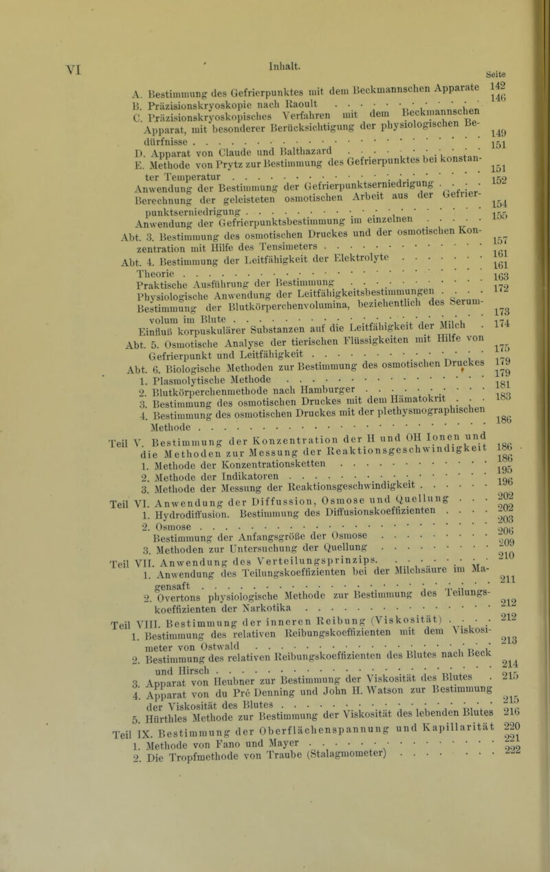 A Inhalt. Seite Bestimmung des Gefrierpunktes mit dem Beckmannschen Apparate 142 B, Prüzisionskryoskopie nach Kaoult • • • • • ^ C Präzisionskryoskopisches Verfahren mit dem Beckmannschen Apparat, mit besonderer Berücksichtigung der physiologischen Be- ^^^^ dürfnisse ^p^i D. Apparat von Claude und Balthazard . • . • , • • ., E. Methode von Prytz zur Bestimmung des Gefrierpunktes bei konstan- ter Temperatur  j •if^9 Anwendung der Bestimmung der Gefrierpunktserniedrigung • • . • Berechnung der geleisteten osmotischen Arbeit aus der beiner- Punktserniedrigung i^n Anwendung der Gefrierpunktsbestimmung im einzelnen . . • • Abt. 3. Bestimmung des osmotischen Druckes und der osmotischen Kon- zentration mit Hilfe des Tensimeters ' Abt. 4. Bestimmung der Leitfähigkeit der Elektrolyte J^^^ Theorie ^g3 Praktische Ausführung der Bestimmung • • • -,7,, Physiologische Anwendung der Leitfähigkeitsbestimmungen . Bestimmung der Blutkörperchenvolumina, beziehentlich des Serum- volum im Blute ^., .', -i.' i ' Äni^^v. i7l Einfluß korpuskularer Substanzen auf die Leitfähigkeit der M Ich . 174 Abt. 5. Osmotische Analyse der tierischen Flüssigkeiten mit Hilfe von Gefrierpunkt und Leitfähigkeit V/ i i-q Abt. 6. Biologische Methoden zur Bestimmung des osmotischen Druckes 1. Plasmolytische ]\Iethode -^g^ 2. Blutkörperchenmethode nach Hamburger . • • • • • .; ' '  -,00 3. Bestimmung des osmotischen Druckes mit dem Hämatokrit . ^ . iö^ 4. Bestimmung des osmotischen Druckes mit der plethysmographischen Methode Teil V Bestimmung der Konzentration der H und OH Ionen und die Methoden zur Messung der Reaktionsgeschwindigkeit 186 1. Methode der Konzentrationsketten 2. Methode der Indikatoren 3. Methode der Messung der Reaktionsgeschwindigkeit Teil VL Anwendung der Diffussion, Osmose und Quellnng . . . 20^ 1. Hydroditt'usion. Bestimmung des Diffusionskoefhzienten .... -^^ 2. Osmose ~,n,^^ Bestimmung der Anfangsgröße der Osmose 3. Methoden zur Untersuchung der Quellung - Teil VIT. Anwendung des Verteilungsprinzips. . • • • • • • • - 1. Anwendung des Teilungskoeffizienten bei der Milchsaure im Ma- 2. O^^erions'physiologische'Methode zur Bestimmung des Teiiungs- koeffizienten der Narkotika Teil VIII Bestimmung der inneren Reibung (Viskosität) ... • 212 1. Bestimmung des relativen Reibungskoeffizienten mit dem \iskosi- raeter von Ostwald i'u^^ir 2. Bestimmung des relativen Reibungskoeffizienten des Blutes nach Beck und Hirsch . ' i 't,i i. oir 3 ADparat von Heubner zur Bestimmung der Viskosität des Blutes . 2lo 4. Apparat von du Pre Denning und John H. Watson zur Bestimmung der Viskosität des Blutes • • • • • • • •  ,   ^ic 5 Hürthles Methode zur Bestimmung der Viskosität des lebenden Blutes 216 Teil IX. Bestimmung der Oberflächenspannung und Kapillarität 220 1. Methode von Fano und Mayer • - 2. Die Tropfmethode von Traube (Stalagmometer) .......
