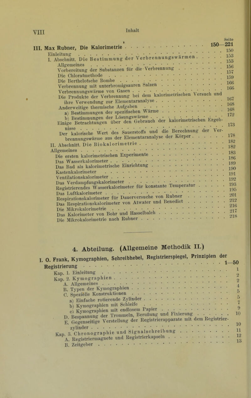 Yjjj Inhalt Seite * ^ CA 221 III. Max Rubner, Die Kalorimetrie . • • • • Einleitung i'>^? I. Abschnitt. Die Bestimmung der Verbrennungswarmen. • • • • Allgemeines    ,ififi Vorbereitung der Substanzen fiir die Verbrennung Die Chloratmethode j^^^g Die Berthelotsche Bombe -j^gg Verbrennung mit unterbromigsauren Salzen Verbrennunorswärme von Gasen .' \t' ' \ Ä Die Produkre der Verbrennung bei dem kalornuetnschen Versuch und ihre Verwendung zur Elementaranalyse Anderweitige thermische Ai;fgaben a) Bestimmungen der spezitischen Warme J^ EinSe'ÄÄ^ül^rTfGÄ kaloHmetriscken Ergeb^ Def kalorische Wert des Sauerstoffs' und die' Berechnung der Ver- brennungswärme aus der Elementaranalyse der Korper 1^» II. Abschnitt. Die Biokalorimetrie iS2 Allgemeines -.r..^ Die ersten kalorimetrischen Experimente Das Wasserkalorimeter 189 Das Bad als kalorimetrische Einrichtung Kastenkalorimeter -^^i Ventilationskalorimeter Das Verdampfungskalorimeter : ^ ' ' \ 'iqh Registrierendes Wasserkalorimeter für konstante Temperatur 193 Das Luftkalorimeter , ' ' 't^\901 Respirationskalorimeter für Dauerversuche von Rubner Das Respirationskalorimeter von Atwater und Benedict Die Mikrokalorimetrie • 2i7 Das Kalorimeter von Bohr und Hasselbalch Die Mikrokalorimetrie nach Rubner 4. Abteilung. (Allgemeine Methodik II.) I. 0. Frank, Kymographien, Schreibhebel, Registrierspiegel, Prinzipien der^^^ Registrierung ■ • ^ Kap. 1. Einleitung 2 Kap. 2. Kymographien ^ A. Allgemeines ^ B. Typen der Kymographien C. Spezielle Konstruktionen b) Kymographien mit Schleife Kymographien mit endlosem Papier • • •. ^ - ^ Trommeln, Berußung und Fixierung 10 a) Einfache rotierende^Zylinder D Bespannung der Trommeln, lieruuung unu ri.vi«iuHg . . . . K Gegenseitile Verstellung der Registnerapparate mit dem Registrier Zylinder ii Kap 3. Chronographie und Signalschreibung 11 A. Registriermagnete und Registrierkapseln B. Zeitgeber