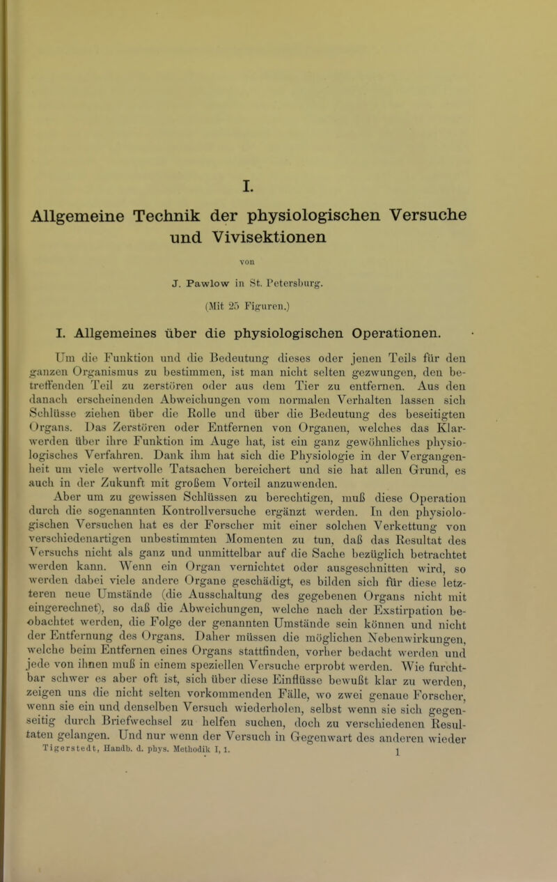 Allgemeine Technik der physiologischen Versuche und Vivisektionen von J. Pawlow in St. Petersburg. (Mit 25 Fifj-uren.) I. Allgemeines über die physiologischen Operationen. Um die Funktion und die Bedeutung dieses oder jenen Teils für den «ganzen Organismus zu bestimmen, ist man nicht selten gezwungen, den be- treffenden Teil zu zerstören oder aus dem Tier zu entfernen. Aus den danach erscheinenden Abweichungen vom normalen Verhalten lassen sich Schlüsse ziehen über die Rolle und über die Bedeutung des beseitigten Organs. Das Zerstören oder Entfernen von Organen, welches das Klar- werden über ihre Funktion im Auge hat, ist ein ganz gewöhnliches physio- logisches Verfahren. Dank ihm hat sich die Physiologie in der Vergangen- heit um viele wertvolle Tatsachen bereichert und sie hat allen Grund, es auch in der Zukunft mit großem Vorteil anzuwenden. Aber um zu gewissen Schlüssen zu berechtigen, muß diese Operation durch die sogenannten Kontrollversuche ergänzt werden. In den physiolo- gischen Versuchen hat es der Forscher mit einer solchen Verkettung von verschiedenartigen unbestimmten Momenten zu tun, daß das Resultat des Versuchs nicht als ganz und unmittelbar auf die Sache bezüglich betrachtet werden kann. Wenn ein Organ vernichtet oder ausgeschnitten wird, so werden dabei viele andere Organe geschädigt, es bilden sich für diese letz- teren neue Umstände (die Ausschaltung des gegebenen Organs nicht mit eingerechnet), so daß die Abweichungen, welche nach der Exstirpation be- obachtet werden, die Folge der genannten Umstände sein können und nicht der Entfernung des Organs. Daher müssen die möglichen Nebenwirkungen, welche beim Entfernen eines Organs stattfinden, vorher bedacht werden und jede von ihnen muß in einem speziellen Versuche erprobt werden. Wie furcht- bar schwer es aber oft ist, sich über diese Einflüsse bewußt klar zu werden, zeigen uns die nicht selten vorkommenden Fälle, wo zwei genaue Forscher wenn sie ein und denselben Versuch wiederholen, selbst wenn sie sich gegen- seitig durch Briefwechsel zu helfen suchen, doch zu verschiedenen Resul- taten gelangen. Und nur wenn der Versuch in Gegenwart des anderen wieder Tigerstedt, Handb. d. pbys. Methodik I, 1. i