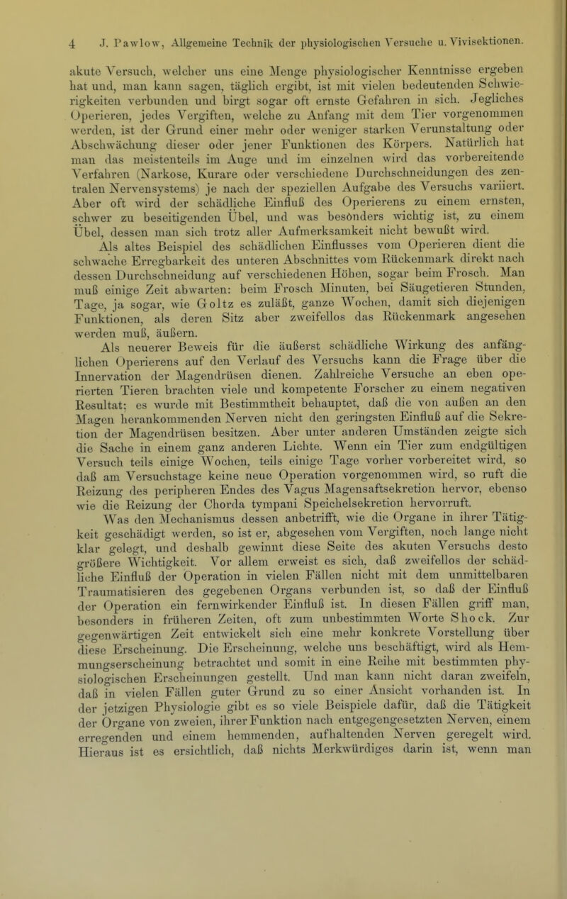 akute Versuch, welcher uns eine Menge physiologischer Kenntnisse ergeben hat und, man kann sagen, täglich ergibt, ist mit vielen bedeutenden Schwie- rigkeiten verbunden und birgt sogar oft ernste Gefahren in sich. Jegliches Operieren, jedes Vergiften, welche zu Anfang mit dem Tier vorgenommen werden, ist der Grund einer mehr oder weniger starken Verunstaltung oder Abschwächung dieser oder jener Funktionen des Körpers. Natürlich hat man das meistenteils im Auge und im einzelnen wird das vorbereitende Verfahren (Narkose, Kurare oder verschiedene Durchschneidungen des zen- tralen Nervensystems) je nach der speziellen Aufgabe des Versuchs variiert. Aber oft wird der schädliche Einfluß des Operierens zu einem ernsten, schwer zu beseitigenden Übel, und was besönders Avichtig ist, zu einem Übel, dessen man sich trotz aller Aufmerksamkeit nicht bewußt wird. Als altes Beispiel des schädHchen Einflusses vom Operieren dient die schwache Erregbarkeit des unteren Abschnittes vom Rückenmark direkt nach dessen Durchschneidung auf verschiedenen Höhen, sogar beim Frosch. Man muß einige Zeit abwarten: beim Frosch Minuten, bei Säugetieren Stunden, Tage, ja sogar, wie Goltz es zuläßt, ganze Wochen, damit sich diejenigen Funktionen, als deren Sitz aber zweifellos das Rückenmark angesehen werden muß, äußern. Als neuerer Beweis für die äußerst schädliche Wirkung des anfäng- lichen Operierens auf den Verlauf des Versuchs kann die Frage über die Innervation der Magendrüsen dienen. Zahlreiche Versuche an eben ope- rierten Tieren brachten viele und kompetente Forscher zu einem negativen Resultat; es wurde mit Bestimmtheit behauptet, daß die von außen an den Magen herankommenden Nerven nicht den geringsten Einfluß auf die Sekre- tion der Magendrüsen besitzen. Aber unter anderen Umständen zeigte sich die Sache in einem ganz anderen Lichte. Wenn ein Tier zum endgültigen Versuch teils einige Wochen, teils einige Tage vorher vorbereitet wird, so daß am Versuchstage keine neue Operation vorgenommen wird, so ruft die Reizung des peripheren Endes des Vagus Magensaftsekretion hervor, ebenso wie die Reizung der Chorda tympani Speichelsekretion hervorruft. Was den Mechanismus dessen anbetriff't, wie die Organe in ihrer Tätig- keit geschädigt werden, so ist er, abgesehen vom Vergiften, noch lange nicht klar gelegt, und deshalb gewinnt diese Seite des akuten Versuchs desto größere Wichtigkeit. Vor allem erweist es sich, daß zweifellos der schäd- liche Einfluß der Operation in vielen Fällen nicht mit dem unmittelbaren Traumatisieren des gegebenen Organs verbunden ist, so daß der Einfluß der Operation ein fernwirkender Einfluß ist. In diesen Fällen grifl man, besonders in früheren Zeiten, oft zum unbestimmten Worte Shock. Zur gegenwärtigen Zeit entwickelt sich eine mehr konkrete Vorstellung über diese Erscheinung. Die Erscheinung, welche uns beschäftigt, wird als Hem- mungserscheinung betrachtet und somit in eine Reihe mit bestimmten phy- siologischen Erscheinungen gestellt. Und man kann nicht daran zweifeln, daß in vielen Fällen guter Grund zu so einer Ansicht vorhanden ist. In der jetzigen Physiologie gibt es so viele Beispiele dafür, daß die Tätigkeit der Organe von zweien, ihrer Funktion nach entgegengesetzten Nerven, einem erregenden und einem hemmenden, aufhaltenden Nerven geregelt wird. Hieraus ist es ersichtlich, daß nichts Merkwürdiges darin ist, wenn man