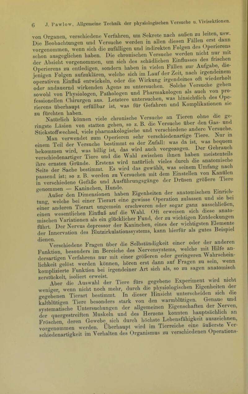von Organen, verschiedene Verfahren, um Sekrete nach außen zu leiten, usw. Die Beobachtungen und Versuche werden in allen diesen Fällen erst dann vorgenommen, wenn sich die zufalligen und indirekten Folgen des üperierens schon ausgeglichen haben. Die chronischen Versuche werden nicht nur mit der Absicht vorgenommen, um sich des schädlichen Einflusses des triscüen Operierens zu entledigen, sondern haben in vielen Fällen zur Autgabe, die- ienigen Folgen aufzuklären, welche sich im Lauf der Zeit, nach irgendeinem operativen Einfluß entwickeln, oder die Wirkung irgendeines oft wiederholt oder andauernd wirkenden Agens zu untersuchen. Solche Versuche gehen sowohl von Physiologen, Pathologen und Pharmakologen als auch von pro- fessionellen Chirurgen aus. Letztere untersuchen, was hmsichthch des üpe- rierens überhaupt erfüllbar ist, was für Gefahren und Komplikationen sie zu fürchten haben. , j-^ Natürlich können viele chronische Versuche an Tieren ohne die ge- ringste Läsion von statten gehen, so z.B. die Versuche über den Gas- uud Stickstoffwechsel, viele pharmakologische und verschiedene andere Versuche. Man verwendet zum Operieren sehr verschiedenartige Tiere. Nnv m einem Teil der Versuche bestimmt es der Zufall: was da ist was bequem bekommen wird, was billig ist, das wird auch vorgezogen. Der Gebrauch verschiedenartiger Tiere und die Wahl zwischen ihnen haben meistenteils ihre ernsten Gründe. Erstens wird natürlich vieles durch die anatomische Seite der Sache bestimmt. Es wird das gewählt, was seinem Umfang nach passend ist; so z. B. werden zu Versuchen mit dem Einstellen von Kanülen in verschiedene Gefäße und Ausführungsgänge der Drüsen größere iieie p-enommen — Kaninchen, Hunde. -c.- • i Außer den Dimensionen haben Eigenheiten der anatomischen Einrich- tung welche bei einer Tierart eine gewisse Operation zulassen und sie bei einer anderen Tierart ungemein erschweren oder sogar ganz ausschheßen, einen wesentlichen Einfluß auf die Wahl. Oft erweisen sich diese anato- mischen Variationen als ein glücklicher Fund, der zu wichtigen Entdeckungen führt Der Nervus depressor der Kaninchen, eines der wichtigsten Elemente der Innervation des Blutzirkulationssystems, kann hierfür als gutes Beispiel Verschiedene Fragen über die Selbständigkeit einer oder der anderen Funktion, besonders im Bereiche des Nervensystems, welche mit Hüte an- dersartigen Verfahrens nur mit einer größeren oder geringeren Wahrschein- lichkeit gelöst werden können, hören erst dann auf Fragen zu sein, wenn komplizierte Funktion bei irgendeiner Art sich als, so zu sagen anatomisch zerstückelt, isoliert erweist. • . • ^ Aber die Auswahl der Tiere fürs gegebene Experiment wird nicht weniger, wenn nicht noch mehr, durch die physiologischen Eigenheiten der geo-ebenen Tierart bestimmt. In dieser Hinsicht unterscheiden sich die kaftblütigen Tiere besonders stark von den warmblütigen. Genaue und systematische Untersuclmngen der allgemeinen Eigenschaften der Nerven, der quergestreiften Muskeln und des Herzens konnten hauptsächlich an Fröschen deren Gewebe sich durch höchste Lebensfähigkeit auszeichnen, vorgenommen werden. Überhaupt wird im Tierreiche eine äußerste Ver- schiedenartigkeit im Verhalten des Organismus zu verschiedenen Operations-