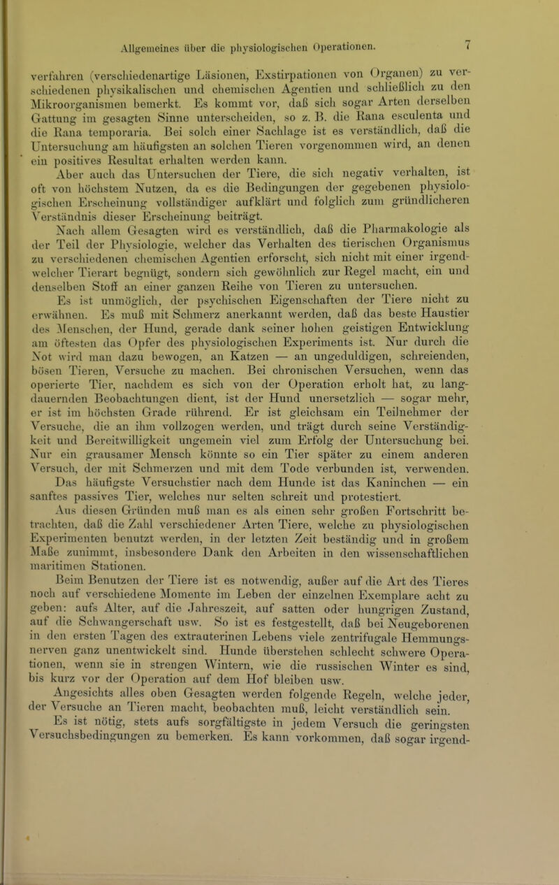veriahren (verschiedenartige Läsionen, Exstirpationcn von Organen) zu ver- schiedenen pliysikalischen und chemischen Agentien und schließlich zu den Mikroorganisnien bemerkt. Es kommt vor, daß sich sogar Arten derselben Gattung im gesagten Sinne unterscheiden, so z. B. die Rana esculenta und die Rana temporaria. Bei solch einer Sachlage ist es verständlich, daß die Untersuchung am häufigsten an solchen Tieren vorgenommen wird, an denen ein positives Resultat erhalten werden kann. Aber auch das Untersuchen der Tiere, die sich negativ verhalten, ist oft von höchstem Nutzen, da es die Bedingungen der gegebenen physiolo- gischen Erscheinung vollständiger aufklärt und folglich zum gründlicheren Verständnis dieser Erscheinung beiträgt. Nach allem Gesagten wird es verständlich, daß die Pharmakologie als der Teil der Physiologie, welcher das Verhalten des tierischen Organismus zu verschiedenen chemischen Agentien erforscht, sich nicht mit einer irgend- welcher Tierart begnügt, sondern sich gewöhnlich zur Regel macht, ein und denselben Stoff an einer ganzen Reihe von Tieren zu untersuchen. Es ist unmöglich, der psychischen Eigenschaften der Tiere nicht zu erwähnen. Es muß mit Schmerz anerkannt werden, daß das beste Haustier des ]\renschen, der Hund, gerade dank seiner hohen geistigen Entwicklung am öftesten das Opfer des physiologisclien Experiments ist. Nur durch die Not wird mau dazu bewogen, an Katzen — an ungeduldigen, schreienden, bösen Tieren, Versuche zu machen. Bei chronischen Versuchen, wenn das operierte Tier, nachdem es sich von der Operation erholt hat, zu lang- dauernden Beobachtungen dient, ist der Hund unersetzlich — sogar mehr, er ist im höchsten Grade rührend. Er ist gleichsam ein Teilnehmer der Versuche, die an ihm vollzogen werden, und trägt durch seine Verständig- keit und Bereitwilligkeit ungemein viel zum Erfolg der Untersuchung bei. Nur ein grausamer Mensch könnte so ein Tier später zu einem anderen Versuch, der mit Schmerzen und mit dem Tode verbunden ist, verwenden. Das häufigste Versuchstier nach dem Hunde ist das Kaninchen — ein sanftes passives Tier, welches nur selten schreit und protestiert. Aus diesen Gründen muß man es als einen sehr großen Fortschritt be- trachten, daß die Zahl verschiedener Arten Tiere, welche zu physiologischen Experimenten benutzt werden, in der letzten Zeit beständig und in großem Maße zunimmt, insbesondere Dank den Arbeiten in den wissenschaftlichen maritimen Stationen. Beim Benutzen der Tiere ist es notwendig, außer auf die Art des Tieres noch auf verschiedene Momente im Leben der einzelnen Exemplare acht zu geben: aufs Alter, auf die Jahreszeit, auf satten oder hungrigen Zustand, auf die Schwangerschaft usw. So ist es festgestellt, daß bei Neugeborenen in den ersten Tagen des extrauterinen Lebens viele zentrifugale Hemmungs- nerven ganz unentwickelt sind. Hunde überstehen schlecht schwere Opera- tionen, wenn sie in strengen Wintern, wie die russischen Winter es sind, bis kurz vor der Operation auf dem Hof bleiben usw. Angesichts alles oben Gesagten werden folgende Regeln, welche jeder der Versuche an Tieren macht, beobachten muß, leicht verständlich sein. Es ist nötig, stets aufs sorgfältigste in jedem Versuch die geringsten Versuchsbedingungen zu bemerken. Es kann vorkommen, daß sogar irgend-