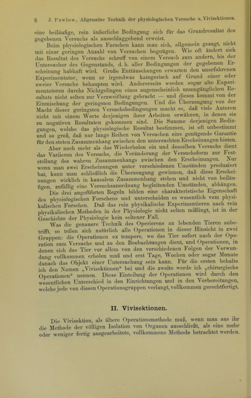 eine beiläufige, rein äußerliche Bedingung sieb für das Grundresultat des gegebenen Versuclis als ausschlaggebend erweist. Beim physiologischen Forschen kann man sich, allgemein gesagt, nicht mit einer geringen Anzahl von Versuchen begnügen. AVie oft ändert sich das Resultat des Versuchs schroff von einem Versuch zum andern, bis d^er Untersucher des Gegenstands, d. h. aller Bedingungen der gegebenen Er- scheinung habhaft wird. Große Enttäuscluingen erwarten den unerfahrenen Experimentator, wenn er irgendwas kategorisch auf Grund einer oder zweier Versuclie behaupten wird. Andererseits werden sogar alte Experi- mentatoren durchs Nichtgelingen eines augenscheinlich unumgänglichen Re- sultats nicht selten zur Verzweiflung gebracht — und dieses kommt von der Einmischung der geringsten Bedingungen. Und die Uberzeugung von der Macht dieser geringsten Versuchsbedingungen macht es, daß viele Autoren nicht mit einem Worte derjenigen ihrer Arbeiten erwähnen, in denen sie zu negativen Resultaten gekommen sind. Die Summe derjenigen Bedin- gungen, welche das phvsiologische Resultat bestimmen, ist oft unbestimmt und^so'groß, daß nur lange Reihen von Versuchen eine genügende Garantie für den steten Zusammenhang zwischen den untersuchten Erscheinungen bieten. Aber noch mehr als das Wiederholen ein und desselben Versuchs dient das Variieren des Versuchs, die Veränderung der Versuchsform zur Fest- stellung des wahren Zusammenhangs zwischen den Erscheinungen. Nur wenn man zwei Erscheinungen unter verschiedenen Umständen produziert hat, kann man schließlich die Überzeugung gewinnen, daß diese Erschei- nungen wirklich in kausalem Zusammenhang stehen und nicht von beiläu- fio-en, zufällig eine Versuchsanordnung begleitenden Umständen, abhängen. ^ Die drei angeführten Regeln bilden eine charakteristische Eigenschaft des physiologischen Forschens und unterscheiden es wesentlich vom physi- kalischen Forschen. Daß das rein physikahsche Experimentieren nach rein physikalischen Methoden in der Physiologie nicht selten mißlingt, ist in der Geschichte der Phvsiologie kein seltener Fall. Was die genauere Technik des Operierens an lebenden Tieren anbe- trifft, so teilen sich natürlich alle Operationen in dieser Hinsicht in zwei Gruppen: die Operationen ex tempore, wo das Tier sofort nach der Ope- ration zum Versuche und zu den Beobachtungen dient, und Operationen, in denen sich das Tier vor allem von den verschiedenen Folgen der Verwun- dung vollkommen erholen muß und erst Tage, Wochen oder sogar Monate danach das Objekt einer Untersuchung sein kann. Für die ersten behalte ich den Namen „Vivisektionen bei und die zweite werde ich „chirurgische Operationen nennen. Diese Einteilung der Operationen wird durch den wesentlichen Unterschied in den Einrichtungen und in den Vorbereitungen, welche jede von diesen Operationsgruppen verlangt, vollkommen gerechtfertigt. II. Vivisektionen. Die Vivisektion, als ältere Operationsmethode muß, wenn man aus ihr die Methode der völligen Isolation von Organen ausschließt, als eine mehr oder weniger fertig ausgearbeitete, vollkommene Methode betrachtet werden.