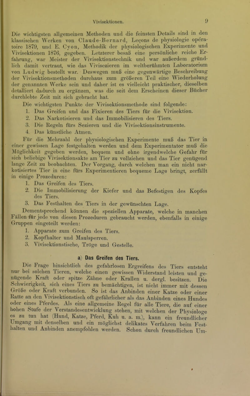 Die wichtigsten allgemeinen Metboden und die feinsten Details sind in den klassischen Werken von Claude-Bernard, Lecons de pbysiologie opera- toirc 1879, und E. Cyon, Methodik der physiologischen Experimente und Vivisektionen 1876, gegeben. Letzterer besaß eine persönliche reiche Er- fahrung, war Meister der Vivisektionstechnik und war außerdem gründ- lich damit vertraut, wie das Vivisezieren im weltberühmten Laboi'atorium von Ludwig bestellt war. Deswegen muß eine gegenwärtige Beschreibung der Vivisektionsmethoden durchaus zum größeren Teil eine Wiederholung der genannten Werke sein und daher ist es vielleicht praktischer, dieselben detalliert dadurch zu ergänzen, was die seit dem Erscheinen dieser Bücher durchlebte Zeit mit sich gebracht hat. Die wichtigsten Punkte der Vivisektionsmethode sind folgende: 1. Das Greifen und das Fixieren des Tiers für die Vivisektion. 2. Das Narkotisieren und das Immobilisieren des Tiers. 3. Die Regeln fürs Sezieren und die Vivisektionsinstrumente. 4. Das künstliche Atmen. Für die Mehrzahl der physiologischen Experimente muß das Tier in einer gewissen Lage festgehalten werden und dem Experimentator muß die Möglichkeit gegeben werden, bequem und ohne irgendwelche Gefahr für sich beliebige Vivisektionsakte am Tier zu vollziehen und das Tier genügend lange Zeit zu beobachten. Der Vorgang, durch welchen man ein nicht nar- kotisiertes Tier in eine fürs Experimentieren bequeme Lage bringt, zerfällt in einige Prozeduren: 1. Das Greifen des Tiers. 2. Die Immobilisierung der Kiefer und das Befestigen des Kopfes des Tiers. 3. Das Festhalten des Tiers in der gewünschten Lage. Dementsprechend können die speziellen Apparate, welche in manchen Fällen für jede von diesen Prozeduren gebraucht werden, ebenfalls in einige Gruppen eingeteilt werden: 1. Apparate zum Greifen des Tiers, 2. Kopfhalter und Maulsperren. 3. Vivisektionstische, Tröge und Gestelle. a) Das Greifen des Tiers. Die Frage hinsichtlich des gefahrlosen Ergreifens des Tiers entsteht nur bei soMien Tieren, welche einen gewissen Widerstand leisten und Ge- nügende Kraft oder spitze Zähne oder Krallen u. dergl. besitzen. Die Schwierigkeit, sich eines Tiers zu bemächtigen, ist nicht immer mit dessen Größe oder Kraft verbunden. So ist das Anbinden einer Katze oder einer Ratte an den Vivisektionstisch oft gefährlicher als das Anbinden eines Hundes oder eines Pferdes. Als eine allgemeine Regel für alle Tiere, die auf einer hohen Stufe der Verstandesentwicklung stehen, mit welchen der Physiologe es zu tun hat (Hund, Katze, Pferd, Kuh u. a. m.), kann ein freundlicher Umgang mit denselben und ein möglichst delikates Verfahren beim Fest- halten und Anbinden anempfohlen werden. Schon durch freundlichen Um-