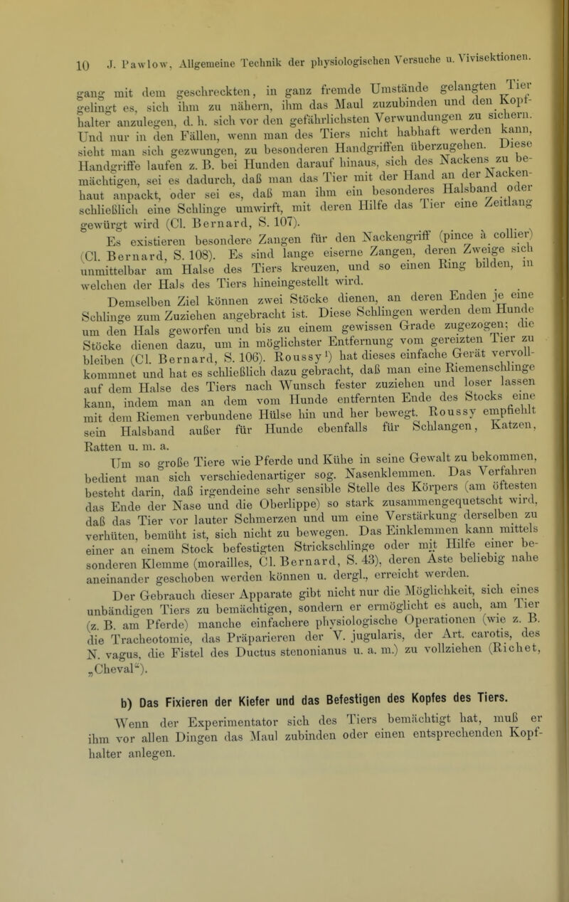 e-ano; mit dem geschreckten, in ganz fremde Umstcände gelangten Tier gelingt es, sich ihm zu nähern, ihm das Maul zuzubinden und den Kopt- halter anzulegen, d. h. sich vor den gefährlichsten Verwundungen zu sichern. Und nur in den Fällen, wenn man des Tiers nicht habhaft werden kann, sieht man sich gezwungen, zu besonderen Handgriffen überzugehen. Uiese Handgriffe laufen z. B. bei Hunden darauf hinaus, sich des Nackens^ zu De- mächtigen, sei es dadurch, daß man das Tier mit der Hand an der Nacken- haut anpackt, oder sei es, daß man ihm ein besonderes Halsband oder schließlich eine Schlinge umwirft, mit deren Hilfe das lier eme Zeitlang gewürgt wird (Cl. Bernard, S. 107). Es existieren besondere Zangen für den Nackengriff (pince a collier) (Cl. Bernard, S. 108). Es sind lange eiserne Zangen, deren Zweige sich unmittelbar am Halse des Tiers kreuzen, und so emen Rmg bilden, m welchen der Hals des Tiers hineingestellt wird. Demselben Ziel können zwei Stöcke dienen, an deren Enden je eine Schlinge zum Zuziehen angebracht ist. Diese Schlingen werden dem Hunde um den Hals geworfen und bis zu einem gewissen Grade zugezogen; die Stöcke dienen dazu, um in möglichster Entfernung vom gereizten Tier zu bleiben (Cl. Bernard, S. 106). Roussyi) hat dieses einfache Gerat vervoll- kommnet und hat es schließlich dazu gebracht, daß man eine Riemenschlinge auf dem Halse des Tiers nach Wunsch fester zuziehen und loser lassen kann, indem man an dem vom Hunde entfernten Ende des Stocks eine mit dem Riemen verbundene Hülse hin und her bewegt. Roussy empfiehlt sein Halsband außer für Hunde ebenfalls für Schlangen, Katzen, Ratten u. m. a. Um so große Tiere wie Pferde und Kühe in seine Gewalt zu bekommen, bedient man sich verschiedenartiger sog. Nasenklemmen. Das Verfahren besteht darin, daß irgendeine sehr sensible Stelle des Körpers (am öftesten das Ende der Nase und die Oberlippe) so stark zusammengequetscht wird, daß das Tier vor lauter Schmerzen und um eine Verstärkung derselben zu verhüten, bemüht ist, sich nicht zu bewegen. Das Einklemmen kann mittels einer an einem Stock befestigten Strickschlinge oder mit Hilfe emer be- sonderen Klemme (morailles. Gl. Bernard, S. 43), deren Aste behebig nahe aneinander geschoben werden können u. dergl, erreicht werden. Der Gebrauch dieser Apparate gibt nicht nur die Möglichkeit sich eines unbändigen Tiers zu bemächtigen, sondern er ermöglicht es auch, am iier (z B am Pferde) manche einfachere physiologische Operationen (wie z. B. die Tracheotomie, das Präparieren der V. jugularis, der Art carotis, des N. vagus, die Fistel des Ductus stenonianus u. a. m.) zu vollziehen (Kichet, „Cheval''). b) Das Fixieren der Kiefer und das Befestigen des Kopfes des Tiers. Wenn der Experimentator sich des Tiers bemächtigt hat, muß er ihm vor allen Dingen das Maul zubinden oder einen entsprechenden Kopf- halter anlegen.