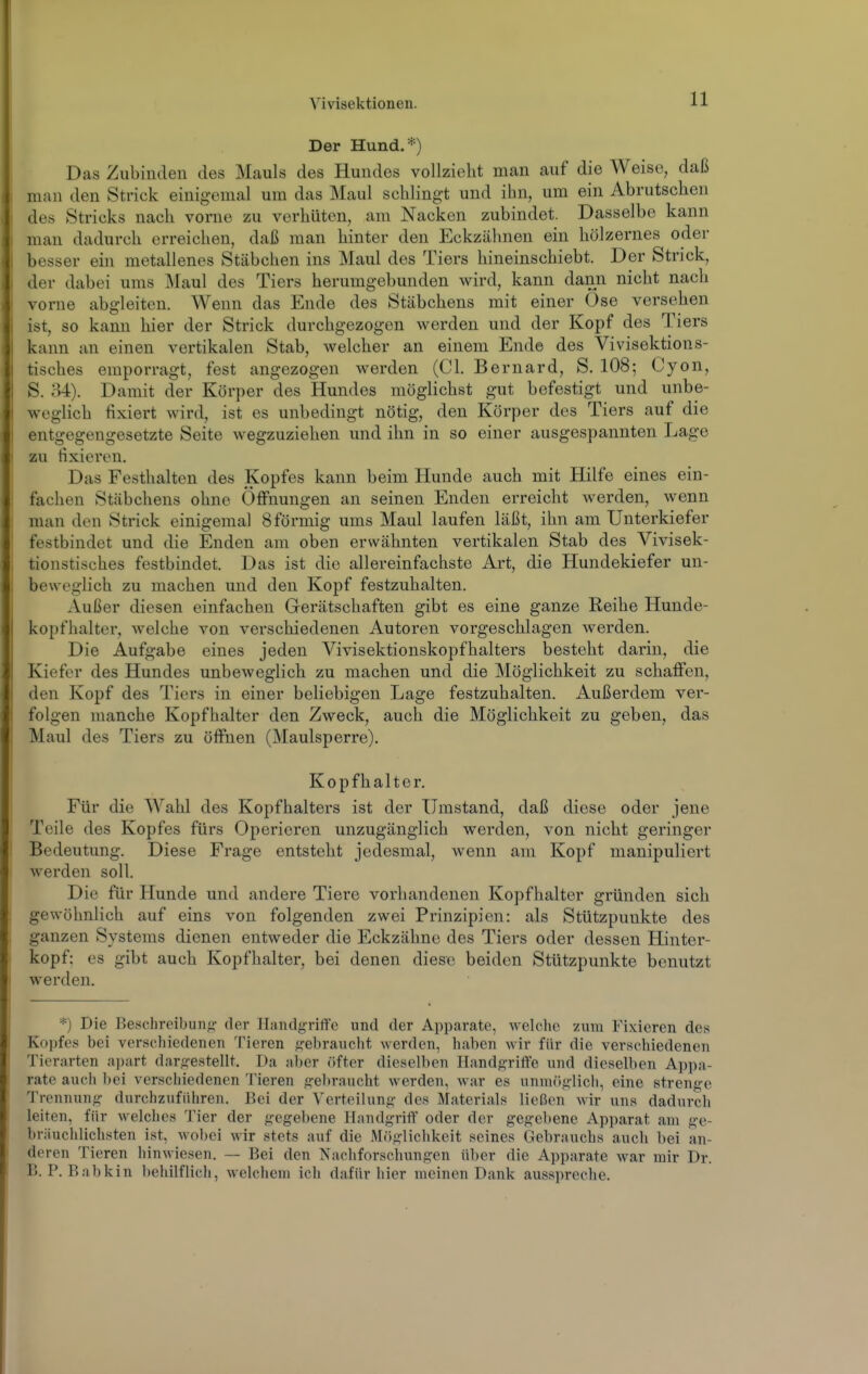 Der Hund.*) Das Zubinden des Mauls des Hundes vollzieht man auf die Weise, daß man den Strick einigemal um das Maul schlingt und ihn, um ein Abrutschen des Stricks nach vorne zu verhüten, am Nacken zubindet. Dasselbe kann man dadurch erreichen, daß man hinter den Eckzähnen ein hölzernes oder besser ein metallenes Stäbchen ins Maul des Tiers hineinschiebt. Der Strick, der dabei ums Maul des Tiers herumgebunden wird, kann dann nicht nach vorne abgleiten. Wenn das Ende des Stäbchens mit einer Öse versehen ist, so kann hier der Strick durchgezogen werden und der Kopf des Tiers kann an einen vertikalen Stab, welcher an einem Ende des Vivisektions- tisches emporragt, fest angezogen werden (Cl. Bernard, S. 108; Cyon, S. o4). Damit der Körper des Hundes möglichst gut befestigt und unbe- weglich fixiert wird, ist es unbedingt nötig, den Körper des Tiers auf die entgegengesetzte Seite wegzuziehen und ihn in so einer ausgespannten Lage zu fixieren. Das Festhalton des Kopfes kann beim Hunde auch mit Hilfe eines ein- fachen Stäbchens ohne Öffnungen an seinen Enden erreicht werden, wenn man den Strick einigemal 8 förmig ums Maul laufen läßt, ihn am Unterkiefer festbindet und die Enden am oben erwähnten vertikalen Stab des Vivisek- tionstisches festbindet. Das ist die allereinfachste Art, die Hundekiefer un- beweglich zu machen und den Kopf festzuhalten. Außer diesen einfachen Gerätschaften gibt es eine ganze Reihe Hunde- kopfhalter, welche von verschiedenen Autoren vorgeschlagen werden. Die Aufgabe eines jeden Vivisektionskopfhalters besteht darin, die Kiefer des Hundes unbeweglich zu machen und die Möglichkeit zu schaffen, den Kopf des Tiers in einer beliebigen Lage festzuhalten. Außerdem ver- folgen manche Kopfhalter den Zweck, auch die Möglichkeit zu geben, das Maul des Tiers zu öffnen (Maulsperre). Kopfhalter. Für die Wahl des Kopfhalters ist der Umstand, daß diese oder jene Teile des Kopfes fürs Operieren unzugänglich werden, von nicht geringer Bedeutung. Diese Frage entsteht jedesmal, wenn am Kopf manipuliert werden soll. Die für Hunde und andere Tiere vorhandenen Kopfhalter gründen sich gewöhnlich auf eins von folgenden zwei Prinzipien: als Stützpunkte des ganzen Systems dienen entweder die Eckzähne des Tiers oder dessen Hinter- kopf: es gibt auch Kopfhalter, bei denen diese beiden Stützpunkte benutzt werden. *) Die Beschreibung;: der Handgriffe und der Apparate, welche zum Fixieren des Kopfes bei verschiedenen Tieren gebraucht werden, haben Avir für die verschiedenen Tierarten a])art dargestellt. Da aber öüer dieselben Handgriffe und dieselben Appa- rate auch bei verschiedenen Tieren gebraucht werden, war es unuKiglich, eine strenge Trennung durchzuführen. Bei der Verteilung des Materials ließen wir uns dadurch leiten, für welches Tier der gegebene Handgriff oder der gegebene Apparat am ge- briiuciilich^ten ist, wobei wir stets auf die Möglichkeit seines Gebrauchs auch bei an- deren Tieren hinwiesen. — Bei den Nachforschungen über die Apparate war mir Dr. B. P. Babkin behilflich, welchem ich dafür hier meinen Dank ausspreche.