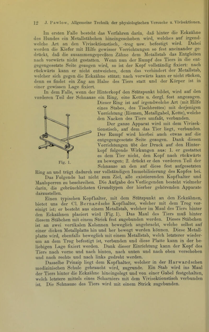 Im ersten Falle besteht das Verfahren darin, daß hinter die Eckzähne des Hundes ein Metallstäbchen hineingeschoben wird, welches auf irgend- welche Art an den Vivisektionstisch, -troff usw. befestigt wird. Dabei werden die Kiefer mit Hilfe gewisser Vorrichtungen so fest aneinander ge- drückt, daß die zusammengepreßten Zähne dem Metallstab das Entgleiten nach vorwärts nicht gestatten. Wenn nun der Rumpf des Tiers in die ent- gegengesetzte Seite gezogen wird, so ist der Kopf vollständig fixiert: nach rückwärts kann er nicht entweichen, denn das verhindert der Metallstab, welcher sich gegen die Eckzähne stützt; nach vorwärts kann er nicht rücken, denn es findet ein Zug am Halse des Tiers statt und der Körper ist in einer gewissen Lage fixiert. In dem Falle, wenn der Hinterkopf den Stützpunkt bildet, wird auf den vorderen Teil der Schnauze ein Ring, eine Kette u. dergl. fest angezogen. Dieser Ring ist auf irgendwelche Art (mit Hilfe eines Stabes, des Tischbrettes) mit derjenigen Vorrichtung (Riemen, Metallgabel, Kette), welche den Nacken des Tiers umfaßt, verbunden. Der ganze Apparat wird mit dem Vivisek- tionstisch, auf dem das Tier liegt, verbunden. Der Rumpf wird hierbei auch etwas auf die entgegengesetzte Seite gezogen. Dank diesen Vorrichtungen übt der Druck auf den Hinter- kopf folgende Wirkungen aus: 1. er gestattet es dem Tier nicht, den Kopf nach rückwärts Y\cr 1 zu bewegen; 2. drückt er den vorderen Teil der Schnauze an den auf diese fest aufgesetzten Ring an und trägt dadurch zur vollständigen Immobilisierung des Kopfes bei. Das Folgende hat nicht zum Ziel, alle existierenden Kopfhalter und Maulsperren zu beschreiben. Die Aufgabe des Vorliegenden besteht vielmehr darin, die gebräuchlichsten Grundtypen der hierher gehörenden Apparate darzustellen. Einen typischen Kopfhalter, mit dem Stützpunkt an den Eckzähnen, bietet uns der Cl. Bernardsche Kopfhalter, welcher mit dem Trog ver- einigt ist; er besteht aus einem Metallstab, welcher im Maul des Tiers hinter den Eckzähnen placiert wird (Fig. 1). Das Maul des Tiers muß hinter diesem Stäbchen mit einem Strick fest zugebunden werden. Dieses Stäbchen ist an zwei vertikalen Kolonnen beweglich angebracht, welche selbst auf einer dicken Metallplatte hin und her bewegt werden können. Diese Metall- platte wird, ebenfalls beweglich mit einem Metallstab, welch letzterer wieder- um an dem Trog befestigt ist, verbunden und diese Platte kann in der be- liebigen Lage fixiert werden. Dank dieser Einrichtung kann der Kopf des Tiers nach vorne und nach hinten, nach unten und nach oben verschoben und nach rechts und nach links gedreht werden. Dasselbe Prinzip liegt dem Kopfhalter, welcher in der Harwardschen medizinischen Schule gebraucht ward, zugrunde. Ein Stab wird ins Maul der Tiers hinter die Eckzähne hineingelegt und von einer Gräbel festgehalten, welch letztere mittels eines Scharniers mit dem Vivisektionstisch verbunden ist. Die Schnauze des Tiers wird mit einem Strick zugebunden.