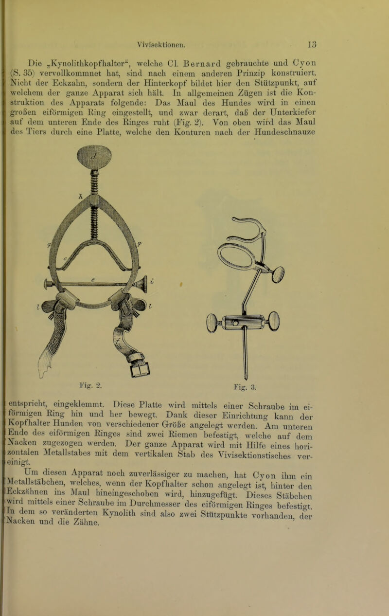 Die „KynolitUkopflialter, welche Cl. Bernard gebrauchte und Cyon (S. 35) vervollkommnet hat, .sind nach einem anderen Prinzip konstruiert. Nicht der Eckzahn, sondern der Hinterkopf bildet hier den Stützpunkt, auf welchem der ganze Apparat sich hält. In allgemeinen Zügen ist die Kon- struktion des Apparats folgende: Das Maul des Hundes wird in einen großen eiförmigen Ring eingestellt, und zwar derart, daß der Unterkiefer auf dem unteren Ende des Ringes ruht (Fig. 2). Von oben wird das Maul des Tiers durch eine Platte, welche den Konturen nach der Hundeschnauze entspricht, eingeklemmt. Diese Platte wird mittels einer Schraube im ei- förmigen Ring hin und her bewegt. Dank dieser Einrichtung kann der Kopfhalter Hunden von verschiedener Größe angelegt werden. Am unteren Ende des eiförmigen Ringes sind zwei Riemen befestigt, welche auf dem Nacken zugezogen werden. Der ganze Apparat wird mit Hilfe eines hori- zontalen Metallstabes mit dem vertikalen Stab des Vivisektionstisches ver- einigt. Um diesen Apparat noch zuverLässiger zu machen, hat Cvon ihm ein Motallstäbchen, welches, wenn der Kopfhalter schon angelegt ist, hinter den Eckzähnen ins Maul hineingeschoben wird, hinzugefügt. ^Dieses Stäbchen wird mittels einer Schraube im Durchmesser des eiförmigen Ringes befestio-t üi dem so veränderten Kynolith sind also zwei Stützpunkte vorhanden der JNacken und die Zähne. '