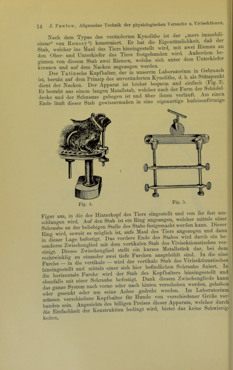 Nach dem Typus des veränderten Kynoliths ist der ,mors immobili- siteur von Roussy^) konstruiert. Er hat die Eigentümlichkeit dah der Stab, welcher ins Maul des Tiers hineingestellt wird, mit zwei Riemen an den Ober- und Unterkiefer des Tiers festgebunden wird. Außerdem be- ginnen von diesem Stab zwei Riemen, welche sich unter dem Unterkieter kreuzen und auf dem Nacken zugezogen werden. - n ^ ^ Der Tatinsche Kopfhalter, der in unserem Laboratorium m l^ebrauen ist, beruht auf dem Prinzip des unveränderten Kynoliths, d. h. als Stutzpunkt dient der Nacken. Der Apparat ist höchst bequem und emtach (^ ig- Er besteht aus einem langen Metallstab, welcher nach der Form, der bchadel- decke und der Schnauze gebogen ist und über ihnen verlauft Am einen Ende läuft dieser Stab gewissermaßen in eine eigenartige hufeisenförmige Fig. 5. Fi-ur aus, in die der Hinterkopf des Tiers eingestellt und von ihr fest um- schlungen wird. Auf den Stab ist ein Ring angezogen, welcher mittels emer Schraube an der beliebigen Stelle des Stabs festgemacht werden kann. Dieser Ring wird, soweit es möglich ist, aufs Maul des Tiers angezogen und dann in dieser Lage befestigt. Das vordere Ende des Stabes wird durch ein be- sonderes Zwischenglied mit dem vertikalen Stab des Vivisektionstisches ver- einio-t Dieses Zwischenglied stellt ein kurzes Metallstück dar, bei dem rechtwinklig zu einander zwei tiefe Furchen ausgehöhlt sind. In die eine Furche - in die vertikale - wird der vertikale Stab des Vivisektionstisches hineingestellt und mittels einer sich hier befindlichen Schraube hxiert. In die horizontale Furche wird der Stab des Kopfhalters hineingestellt und ebenfalls mit einer Schraube befestigt. Dank diesem Zwischenghede kann das ^anze System nach vorne oder nach hinten verschoben werden, gehoben oder o-esenicf oder um seine Achse gedreht werden. Im Laboratorium müssen verschiedene Kopfhalter für Hunde von verschiedener Größe vor- handen sein Angesichts des billigen Preises dieser Apparate, welcher durch die Einfachheit der Konstruktion bedingt wird, bietet das keine Schwierig- keiten.