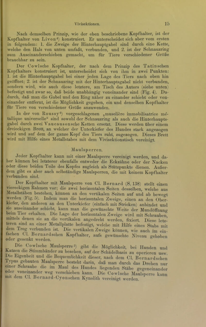 Nach demselben Prinzip, wie der eben beschriebene Kopfhalter, ist der Kopfhaitor von Livon^) konstruiert. Er unterscheidet sich aber vom ersten in folgendem: 1. die Zweige der Hinterhauptgabel sind durch eine Kette, welche den Hals von unten umfaßt, verbunden, und 2. ist der Schnauzring zum Auseinanderschieben gemacht, um für Tiere verschiedener Größe brauchbar zu sein. Der Co wische Kopfhalter, der nach dem Prinzip des Tatin sehen Kopfhalters konstruiert ist, unterscheidet sich von ihm in zwei Punkten: 1. ist die Hinterhauptgabel bei einer jeden Lage des Tiers nach oben hin geöffnet; 2. ist der Schnauzring mit der Hinterhauptsgabel nicht verbunden, sondern wird, wie auch diese letztere, am Tisch des Autors (siehe unten) befestigt und zwar so, daß beide unabhängig voneinander sind (Fig. 4). Da- durch, daß man die Gabel und den Ring näher zu einander schiebt oder von- einander entfernt, ist die Möglichkeit gegeben, ein und denselben Kopfhalter für Tiere von verschiedener Größe anzuwenden. In der von Roussy^) vorgeschlagenen „museliere immobilisatrice me- taliique universelle'^ sind sowohl der Schnauzring als auch die Hinterhaupts- gabel durch zwei Vaucausonsehe Ketten ersetzt. Diese werden über einem dreieckigen Brett, an welcher der Unterkiefer des Hundes stark angezogen wird und auf dem der ganze Kopf des Tiers ruht, zugezogen. Dieses Brett wird mit Hilfe eines Metallstabes mit dem Vivisektionstisch vereinigt. Maulsperren. Jeder Kopfhalter kann mit einer Maulsperre vereinigt werden, und da- her können bei letzterer ebenfalls entweder die Eckzähne oder der Nacken oder diese beiden Teile des Kopfes zugleich als Stützpunkte dienen. Außer- dem gibt es aber auch selbständige Maulsperren, die mit keinem Kopfhalter verbunden sind. Der Kopfhalter mit Maulsperre von Cl. Bernard (S. 138) stellt einen viereckigen Rahmen vor; die zwei horizontalen Seiten desselben, Avelche aus :\[etallstäben bestehen, können an den vertikalen Seiten auf und ab bewegt werden (Fig. 5). Indem man die horizontalen Zweige, einen an den Ober- kiefer, den anderen an den Unterkiefer (einfach mit Stricken) anbindet und sie auseinander schiebt, kann man die gewünschte Weite der Mundöffiiun«- beim Tier erhalten. Die Lage der horizontalen Zweige wird mit Schrauben mittels denen sie an die vertikalen angedreht Averdcn, fixiert. Diese letz- teren sind an einer Metallplatte befestigt, welche mit Hilfe eines Stabs mit dem Trog verbunden ist. Die vertikalen Zweige können, wie auch im ein- fachen Cl. Bernardschen Kopfhaltcr, aufs gewünschte Niveau gehoben oder gesenkt werden. Die Co wische Maulsperre^) gibt die Möglichkeit, bei Hunden und Katzen die Stimmbänder zu besehen, auf der Schädelbasis zu operieren usw Die Eigenheit und die Bequemlichkeit dieser, nach dem Cl. Bernardschen iypus gebauten Maulsperre besteht darin, daß man durch das Drehen nur einer Schraube die im Maul des Hundes liegenden Stäbe gegeneinander oder voneinander weg verschieben kann. Die Cowlsche Maulsperre kann mit dem Cl. Bernard-Cyonschen Kynolith vereinigt werden