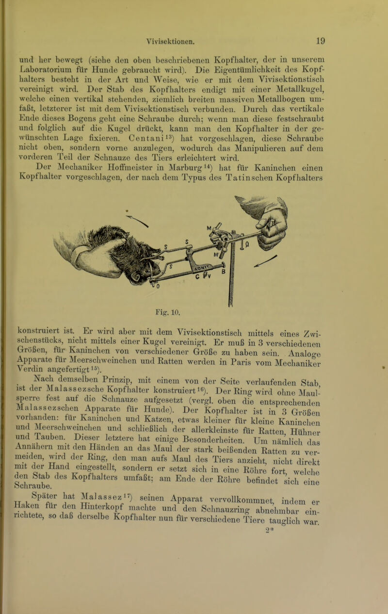 und her bewegt (siehe den oben beschriebenen Kopflialter, der in unserem Laboratorium für Hundo gebraucht wird). Die Eigentümlichkeit des Kopf- halters besteht in der Art und Weise, Avie er mit dem Vivisektionstisch vereinigt wird. Der Stab des Kopfhalters endigt mit einer Metallkugel, welche einen vertikal stehenden, ziemlich breiten massiven Metallbogen um- faßt, letzterer ist mit dem Vivisektionstisch verbunden. Durch das vertikale Ende dieses Bogens geht eine Schraube durch; wenn man diese festschraubt imd folglich auf die Kugel drückt, kann man den Kopfhalter in der ge- wünschten Lage fixieren. Centani^^) i^^t vorgeschlagen, diese Schraube nicht oben, sondern vorne anzulegen, wodurch das Manipulieren auf dem vorderen Teil der Schnauze des Tiers erleichtert wird. Der IMechaniker Hoffmeister in Marburg hat für Kaninchen einen Kopfhaitor vorgeschlagen, der nach dem Typus des Tatinschen Kopfhalters Fig. 10. konstruiert ist. Er wird aber mit dem Vivisektionstisch mittels eines Zwi- schenstücks, nicht mittels einer Kugel vereinigt. Er muß in 3 verschiedenen Größen, für Kaninchen von verschiedener Größe zu haben sein. Analoge Apparate für Meerschweinchen und Ratten werden in Paris vom Mechaniker Verdin angefertigt i^). Nach demselben Prinzip, mit einem von der Seite verlaufenden Stab ist der Malassezsche Kopfhalter konstruiert 16). Der Ring wird ohne Jdaul' sperre fest auf die Schnauze aufgesetzt (vergl. oben die entsprechenden Malassezschen Apparate für Hunde). Der Kopfhalter ist in 3 Größen vorhanden: für Kaninchen und Katzen, etwas kleiner für kleine Kaninchen und Meerschwemchen und schließlich der allerkleinste für Ratten Hühner und iauben. Dieser letztere hat einige Besonderheiten. Um näilich das Annahern mit den Händen an das Maul der stark beißenden Ratten zu ve'r meiden, wird der Ring den man aufs Maul des Tiers anzieht, nicht direkt mit der Hand eingestellt, sondern er setzt sich in eine Röhre fort welche den Stab des Kopfhalters umfaßt; am Ende der Röhre befindet sich eine lo c ü r ci u 0 6, Später hat Malassez^^ seinen Apparat vervollkommnet, indem er Haken für den Hmterkopf machte und den Schnauzring abnehmbar ein richtete, so daß derselbe Kopfhalter nun für verschiedene Tiere ttglich wa