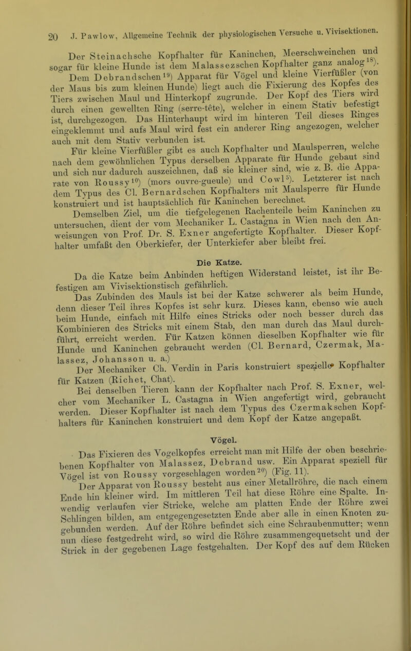 Der Steinachsche Kopflialter für Kaninchen, Meerschweinchen und sQo-ar für kleine Hunde ist dem ]\[alassezschen Kopfhalter ganz aiiaJog ). Dem Debrandscheni«) Apparat für Vögel und kleine Vierfüßler (von der Maus bis zum kleinen Hunde) liegt auch die Fixierung des Kopfes des Tiers zwischen Maul und Hinterkopf zugrunde. Der Kopf des iiers wird durch einen gewellten Ring (serre-tete), welcher in einem btativ befestigt ist durchgezogen. Das Hinterhaupt wird im hinteren Teil dieses Kmges eingeklemmt und aufs Maul wird fest ein anderer Ring angezogen, welclier auch mit dem Stativ verbunden ist. Für kleine Vierfüßler gibt es auch Kopfhalter und Maulsperren, welche nach dem gewöhnlichen Typus derselben Apparate für Hunde gebaut smd und sich nur dadurch auszeichnen, daß sie kleiner smd, wie z. i3. die Appa- rate von Roussyio) (^ors ouvre-gueule) und CowP). Letzterer ist nach dem Typus des Gl. Bernardschen Kopfhalters mit Maulsperre für Hunde konstruiert und ist hauptsächlich für Kaninchen berechnet. Demselben Ziel, um die tiefgelegenen Rachenteile beim Kaninchen zu untersuchen, dient der vom Mechaniker L. Castagna in Wien nach den An- weisuno-en von Prof. Dr. S. Exner angefertigte Kopfhalter. Dieser Kopf- halter umfaßt den Oberkiefer, der Unterkiefer aber bleibt frei. Die Katze. Da die Katze beim Anbinden heftigen Widerstand leistet, ist ihr Be- festigen am Vivisektionstisch gefährlich. , i • xj j Das Zubinden des Mauls ist bei der Katze schwerer als beim Hunde, denn dieser Teil ihres Kopfes ist sehr kurz. Dieses kann, ebenso wie auch beim Hunde, einfach mit Hilfe eines Stricks oder noch besser durch das Kombinieren des Stricks mit einem Stab, den man durch das Maul durch- führt erreicht werden. Für Katzen können dieselben Kopfhalter wie für Hunde und Kaninchen gebraucht werden (Gl. Bernard, Czermak, Ma- lassez, Johansson u. a.) Der Mechaniker Gh. Verdin in Paris konstruiert speziellem Kopfhaltei für Katzen (Riebet, Ghat). i -n r q t7 i Bei denselben Tieren kann der Kopfhalter nach Prof. S. Exner, wel- cher vom Mechaniker L. Gastagna in Wien angefertigt wird, gebraucht werden Dieser Kopfhalter ist nach dem Typus des Gzermakschen Kopt- halters für Kaninchen konstruiert und dem Kopf der Katze angepaßt. Vögel. Das Fixieren des Vogelkopfes erreicht man mit Hilfe der oben beschne- benen Kopfhalter von Malassez, Debrand usw. Ein Apparat speziell für Vöffel ist von Roussy vorgeschlagen worden20) (Fig 11). Der Apparat von Roussy besteht aus einer Metall röhre, die nach einem Ende hin kleiner wird. Im mittleren Teil hat diese Röhre eine Spalte. In- wendig verlaufen vier Stricke, welche am platten Ende der Röhre zwei Schlingen bilden, am entgegengesetzten Ende aber alle m emen Knoten zu- o-ebunden werden. Auf der Röhre befindet sich eine Schraubenmutter; wenn Sun diese festgedreht wird, so wird die Röhre zusammengequetscht und der Strick in der gegebenen Lage festgehalten. Der Kopf des auf dem Rücken