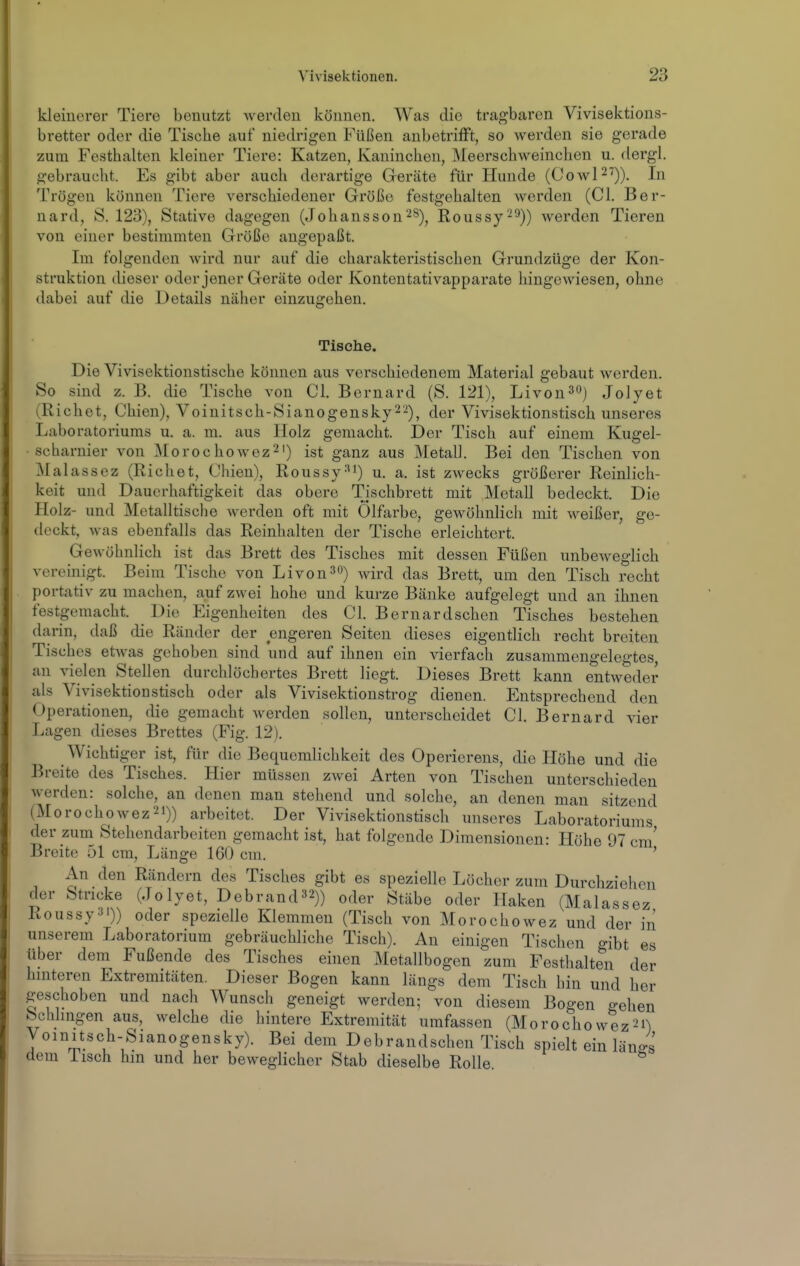kleinerer Tiere benutzt werden können. Was die tragbaren Vivisektions- bretter oder die Tische auf niedrigen Füßen anbetriflPt, so werden sie gerade zum Festhalten kleiner Tiere: Katzen, Kaninchen, Meerschweinchen u. dergl. gebraucht. Es gibt aber auch derartige Geräte für Hunde (CowP^)). In Trügen können Tiere verschiedener Größe festgehalten werden (Cl. Ber- nard, S. 123), Stative dagegen (Johansson^S), Roussy-^)) werden Tieren von einer bestimmten Größe augepaßt. Im folgenden wird nur auf die charakteristischen Grundzüge der Kon- struktion dieser oder jener Geräte oder Kontentativapparate hingewiesen, ohne dabei auf die Details näher einzugehen. Tische. Die Vivisektionstische können aus verschiedenem Material gebaut werden. So sind z. B. die Tische von Cl. Bernard (S. 121), Livon^«) Jolyet (Riebet, Chien), Voinitsch-Sianogensky 2-^), der Vivisektionstisch unseres Laboratoriums u. a. m. aus Holz gemacht. Der Tisch auf einem Kugel- scharnier von ]\[orochowez2') ist ganz aus Metall. Bei den Tischen von Malassez (Riebet, Chien), Roussy='i) u. a. ist zwecks größerer Reinlich- keit imd Dauerhaftigkeit das obere Tischbrett mit Metall bedeckt. Die Holz- und Metalltische werden oft mit Ölfarbe, gewöhnlich mit weißer, ge- deckt, was ebenfalls das Reinhalten der Tische erleichtert. Gewöhnlich ist das Brett des Tisches mit dessen Füßen unbeweglich vereinigt. Beim Tische von Livon^O) wird das Brett, um den Tisch recht portativ zu machen, auf zwei hohe und kurze Bänke aufgelegt und an ihnen festgemacht. Die Eigenheiten des Cl. Bernardschen Tisches bestehen darin, daß die Ränder der engeren Seiten dieses eigentlich recht breiten Tisches etwas gehoben sind und auf ihnen ein vierfach zusammengelegtes an vielen Stellen durchlöchertes Brett liegt. Dieses Brett kann entweder als Vivisektionstisch oder als Vivisektionstrog dienen. Entsprechend den Operationen, die gemacht werden sollen, unterscheidet Cl. Bernard vier Lagen dieses Brettes (Fig. 12). Wichtiger ist, für die Bequemlichkeit des Operierens, die Höhe und die Breite des Tisches. Hier müssen zwei Arten von Tischen unterschieden werden: solche, an denen man stehend und solche, an denen man sitzend (Morochowez2i)) arbeitet. Der Vivisektionstisch unseres Laboratoriums der zum Stehondarbeiten gemacht ist, hat folgende Dimensionen: Höhe 97 cm' Breite 51 cm, Länge 160 cm. ' An den Rändern des Tisches gibt es spezielle Löcher zum Durchziehen der Stricke (Jo lyet, Debrand32)) oder Stäbe oder Haken (Malassez Roussy3i)) oder spezielle Klemmen (Tisch von Morochowez und der in unserem Laboratorium gebräuchliche Tisch). An einigen Tischen gibt es über dem Fußende des Tisches einen Metallbogen zum Festhalten der hniteren Extremitäten. Dieser Bogen kann längs dem Tisch hin und her geschoben und nach Wunsch geneigt werden; von diesem Bogen gehen Behlingen aus, welche die hintere Extremität umfassen (Morochowez^i) yomitsch-Sianogensky). Bei dem Debrandschen Tisch spielt ein läneS dem lisch hm und her beweglicher Stab dieselbe Rolle