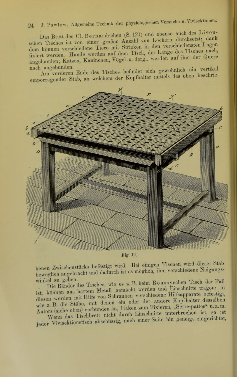 Das Brett des Cl. Bernardsohen (S. 121) und ebenso ^»»Y.el^'dank seten Tisches ist von einer großen Anzahl von Löchern durchsetzt dank dt kö^nt verschiedene Tie'e mit Stricken i'-'^V^'-^-fCres nTh fixiert werden. Hunde werden auf dem Tisch der Lange ^^^^'^f^f o„,t angebunden-, Katzen, Kaninchen, Vögel u. dergl. werden auf ihm dei Que.e °'Z'vSn Ende des Tisches befindet sich gewöhnlich ein vertikal emporragender Stab, an welchem der Kopfhalter mittels des oben beschne- i'ig. 12. r, • 1 i- 1,„ i,ofo«t;D-t wird Bei einigen Tischen wird dieser Stab S'ringerct^nfdX^^ es^mögUch, ihm verschiedene Neigungs- ^lieR^ndeTdes Tisches, wie es z. B. beim Koussyschen Tisch der Fall ist können au hartem Meku gemacht werden und Emschmtte trager,; m ist, Konutu et Sfliraubeii verschiedene Hilfsapparate betestigt, diesen werden mj^^^aWe von S^^^ ^^^^^^ i;^^^^^^  ^,iete oben) verundenTst, Haken zum Fixieren, „Serre-pattes n.a.m. wlnn das T^ ot^^^^^^^^^ nicht'durch Einschnitte unterbrochen ist, so ,st jeder vTvisekt oi isch abschüssig, nach einer Seite hin geneigt eingerichtet,