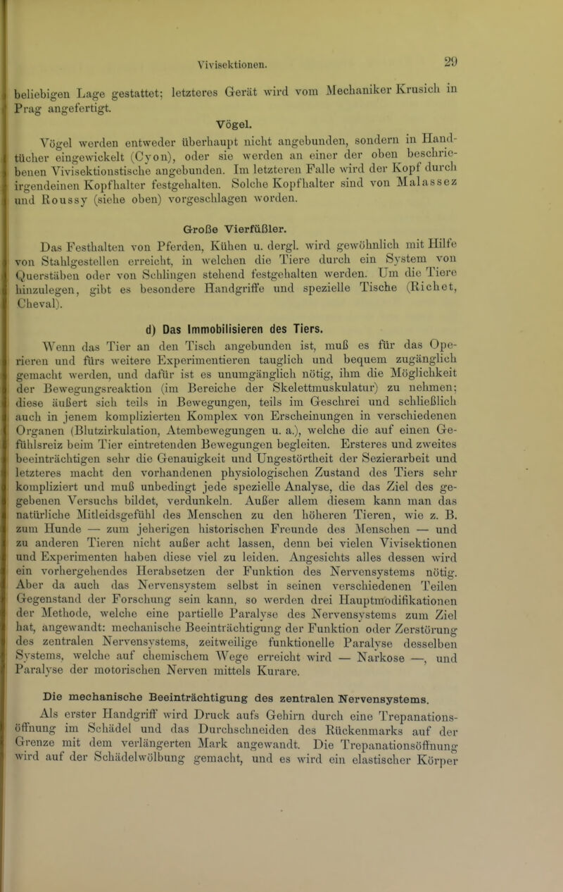 beliebigen Lage gestattet; letzteres Gerät wird vom Mechaniker Krusicli in Prag angefertigt. Vögel. Vögel worden entweder überhaupt nicht angebunden, sondern in Hand- tücher eingewickelt (Cyon), oder sie werden an einer der oben^ beschrie- benen Vivisektionstische angebunden. Im letzteren Falle wird der Kopf durch irgendeinen Kopfhalter festgehalten. Solche Kopfhalter sind von Malassez und Roussy (siehe oben) vorgeschlagen worden. Große Vierfüßler. Das Festhalten von Pferden, Kühen u. dergl. wird gewöhnlich mit Hilfe von Stahlgestellen erreicht, in welchen die Tiere durch ein System von Querstäben oder von Schlingen stehend festgehalten werden. Um die Tiere hinzulegen, gibt es besondere Handgriffe und spezielle Tische (Riebet, Cheval). d) Das Immobilisieren des Tiers. Wenn das Tier an den Tisch angebunden ist, muß es für das Ope- rieren und fürs weitere Experimentieren tauglich und bequem zugänglich gemacht werden, und dafür ist es unumgänglich nötig, ihm die Möglichkeit der Bewegungsreaktion (im Bereiche der Skelettmuskulatur) zu nehmen; i diese äußert sich teils in Bewegungen, teils im Geschrei und schließlich I auch in jenem komplizierten Komplex von Erscheinungen in verschiedenen Organen (Blutzirkulation, Atembewegungen u. a.), welche die auf einen Ge- fühlsreiz beim Tier eintretenden Bewegungen begleiten. Ersteres und zweites beeinträchtigen sehr die Genauigkeit und Ungestörtheit der Sezierarbeit und letzteres macht den vorhandenen physiologischen Zustand des Tiers sehr kompliziert und muß unbedingt jede spezielle Analyse, die das Ziel des ge- gebenen Versuchs bildet, verdunkeln. Außer allem diesem kann man das natürliche Mitleidsgefühl des Menschen zu den höheren Tieren, wie z. B. zum Hunde — zum jeherigen historischen Freunde des Menschen — und zu anderen Tieren nicht außer acht lassen, denn bei vielen Vivisektionen und Experimenten haben diese viel zu leiden. Angesichts alles dessen wird ein vorhergehendes Herabsetzen der Funktion des Nervensystems nötig. Aber da auch das Nervensystem selbst in seinen verschiedenen Teilen Gegenstand der Forschung sein kann, so werden drei Hauptmodifikationen der Methode, welche eine partielle Paralyse des Nervensystems zum Ziel hat, angewandt: mechanische Beeinträchtigung der Funktion oder Zerstörung des zentralen Nervensystems, zeitweilige funktionelle Paralyse desselben Systems, welche auf chemischem Wege erreicht wird — Narkose —, und Paralyse der motorischen Nerven mittels Kurare. Die mechanische Beeinträchtigung des zentralen Nervensystems. Als erster Handgriff wird Druck aufs Gehirn durch eine Trepanations- öffnung im Schädel und das Durchschneiden des Rückenmarks auf der Grenze mit dem verlängerten Mark angewandt. Die Trepanationsöffnung wird auf der Schädelwölbung gemacht, und es wird ein elastischer Körper