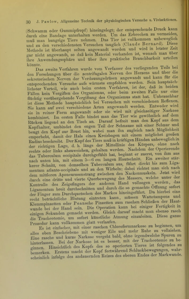 (Schwamm oder Gummipfropf) hineingelegt; der entsprechende Druck kann durch eine Bandage unterhalten werden. Um das Erbrechen zu vermeiden, muß man hungrige Tiere nehmen. Das Tier ist vollkommen unbeweglich und zu den verschiedensten Versuchen tauglich (Claude Bernard). Diese Methode ist überhaupt selten angewandt worden und wird in letzter Zeit gar nicht angewandt, so daß kein Material vorhanden ist, wonach man über ihre Anwendungssphäre und über ihre praktische Brauchbarkeit urteden konnte. Das zweite Verfahren wurde vom Verfasser des vorliegenden ieils bei den Forschungen über die zentrifugalen Nerven des Herzens und über die sekretorischen Nerven der Verdauungsdrüsen angewandt und kann für die entsprechenden Versuche aufs wärmste empfohlen werden. Sem hauptsach- lichster Vorteil, wie auch beim ersten Verfahren, ist der, daß m beiden Fällen kein Vergiften des Organismus, oder beim zweiten Falle nur eine flüchtig vorübergehende Vergiftung des Organismus statt hat. Unbrauchbar ist diese Methode hauptsächlich bei Versuchen mit verschiedenen Kettexen Sie kann auf zwei verschiedene Arten angewandt werden. Entweder wird sie in reiner Form angewandt oder sie wird mit gleichzeitiger Narkose kombiniert Im ersten Falle bindet man das Tier wie gewöhnhch auf dem Rücken liegend an den Tisch an. Darauf befreit man den Kopf aus dem Kopfhalter, umbindet den engen Teil der Schnauze mit einer Schnur und beugt den Kopf zur Brust hin, wobei man ihn zugleich nach Möglichkeit emporhebt, damit der Hals einen Kreisbogen mit einem möglichst großen Radius beschreibt. Der Kopf des Tiers muß in kräftigen Händen unbeweghch m der richtigen Lage, d. h. längs der Mittellinie des Körpers, ohne nach rechts oder links abzuweichen, gehalten werden. Nachdem der Operierende das Tuberculum occipitale durchgefühlt hat, beginnt er zuerst, von ihm aus nach unten hin, mit einem 5-6 cm langen Hautschnitt. Ein zweiter stär- kerer Schnitt, von demselben Tuberculum aus, führt direkt bis zum Liga- mentum atlanto-occipitale und zu den Wirbeln; dabei richtet man sich nach dem mittleren Aponeurosenstrang zwischen den Nackenmuskeln. Jetzt wird durch eine dritte und vierte Querbewegung des Messers, welche unter der Kontrolle des Zeigefingers der anderen Hand vollzogen werden, das Ligamentum breit durchschnitten und durch die so gemachte Öffnung sofort derFin-er zum Durchquetschen des Markes hineingeführt. Da hierbei eine recht beträchtliche Blutung eintreten kann, müssen Wattetampons und Klemmpinzetten oder Peansche Pinzetten zum raschen Schließen der Haut- wunde bei der Hand sein. Die Operation kann bei emiger Fertigkeit in einigen Sekunden gemacht werden. Gleich darauf macht man ebenso rasch die Tracheotomie, um sofort künstliche Atmung einzuleiten. Diese ganze Prozedur kann vollkommen glatt verlaufen. Es ist einfacher, mit einer raschen Chloroformnarkose zu beginnen, um alles oben Beschriebene mit weniger Eile und mehr Ruhe zu vollziehen. Eine rasche und kurze Narkose vergeht bald, ohne irgendwelche Spuren zu hinterlassen. Bei der Narkose ist es besser, mit der Tracheotomie zu be- mnnen Hinsichtlich des Kopfs des so operierten Tieres ist folgendes zu bemerken Erstens macht der Kopf fortwährend Schluckbewegungen, wahr- scheinlich' infolge des andauernden Reizes des oberen Endes der Markwunde.