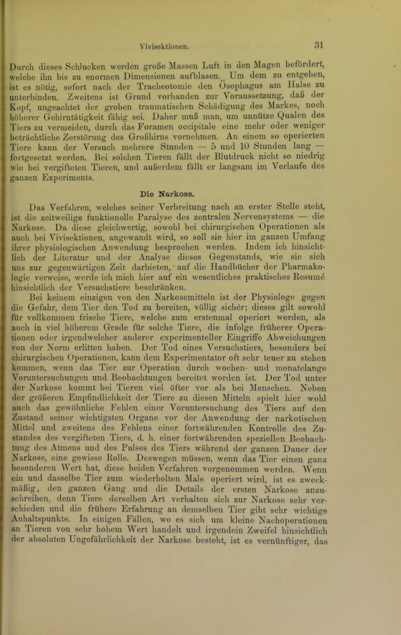 Durch dieses Schlucken werden große Massen Luft in den Magen befördert, welche ihn bis zu enormen Dimensionen aufblasen. _ Um dem zu entgelien, ist es nötig, sofort nach der Tracheotomie den Ösophagus am Halse zu unterbinden. Zweitens ist Grund vorluvnden zur Voraussetzung, daß der Kopf, ungeachtet der groben traumatischen Schädigung des Markes, noch höherer Gehirntätigkeit fähig sei. Daher muß man, um unnütze Qualen des Tiers zu vermeiden, durch das Foramen occipitale eine mehr oder weniger beträchtliche Zerstörung des Großhirns vornehmen. An einem so operierten Tiere kann der Versuch mehrere Stunden — 5 und 10 Stunden lang — fortgesetzt werden. Bei solchen Tieren fällt der Blutdruck nicht so niedrig wie bei vergifteten Tieren, und außerdem fällt er langsam im Verlaufe des ganzen Experiments. Die Narkose. Das Verfahren, welches seiner Verbreitung nach an erster Stelle steht, ist die zeitweilige funktionelle Paralyse des zentralen Nervensystems — die Narkose. Da diese gleichwertig, sowohl bei chirurgischen Operationen als auch bei Vivisektionen, angewandt wird, so soll sie hier im ganzen Umfang ihrer physiologischen Anwendung besprochen werden. Indem ich hinsicht- lich der Literatur und der Analyse dieses Gegenstands, wie sie sich uns zur gegenwärtigen Zeit darbieten,' auf die Handbücher der Pharmako- logie verweise, werde ich mich hier auf ein wesentliches praktisches Resume hinsichtlicli der Versuchstiere beschränken. Bei keinem einzigen von den Narkosemitteln ist der Physiologe gegen die Gefahr, dem Tier den Tod zu bereiten, völlig sicher; dieses gilt sowohl für vollkommen frische Tiere, welche zum erstenmal operiert werden, als auch in viel höherem Grade für solche Tiere, die infolge früherer Opera- tionen oder irgendwelcher anderer experimenteller Eingriffe Abweichungen von der Norm erlitten haben. Der Tod eines Versuchstiers, besonders bei chirurgischen Operationen, kann dem Experimentator oft sehr teuer zu stehen kommen, wenn das Tier zur Operation durch wochen- und monatelange Voruntersuchungen und Beobachtungen bereitet worden ist. Der Tod unter der Narkose kommt bei Tieren viel öfter vor als bei Menschen. Neben der größeren Empfindlichkeit der Tiere zu diesen Mitteln spielt hier wohl auch das gewöhnliche Fehlen einer Voruntersuchung des Tiers auf den Zustand seiner wichtigsten Organe vor der Anwendung der narkotischen ^Mittel und zweitens des Fehlens einer fortwährenden Kontrolle des Zu- standes des vergifteten Tiers, d. h. einer fortwährenden speziellen Beobach- tung des Atmeus und des Pulses des Tiers während der ganzen Dauer der Narkose, eine gewisse Rolle. Deswegen müssen, wenn das Tier einen ganz besonderen Wert hat, diese beiden Verfahren vorgenommen werden. Wenn ein und dasselbe Tier zum wiederholten Male operiert wird, ist es zweck- mäßig, den ganzen Gang und die Details der ersten Narkose anzu- schreiben, denn Tiere derselben Art verhalten sich zur Narkose sehr ver- schieden und die frühere Erfahrung an demselben Tier gibt sehr wichtige Anhaltspunkte. In einigen Fällen, wo es sich um kleine Nachoperationen an Tieren von sehr hohem Wert handelt und irgendein Zweifel hinsichtlich der absoluten Ungefährlichkeit der Narkose besteht, ist es vernünftiger, das