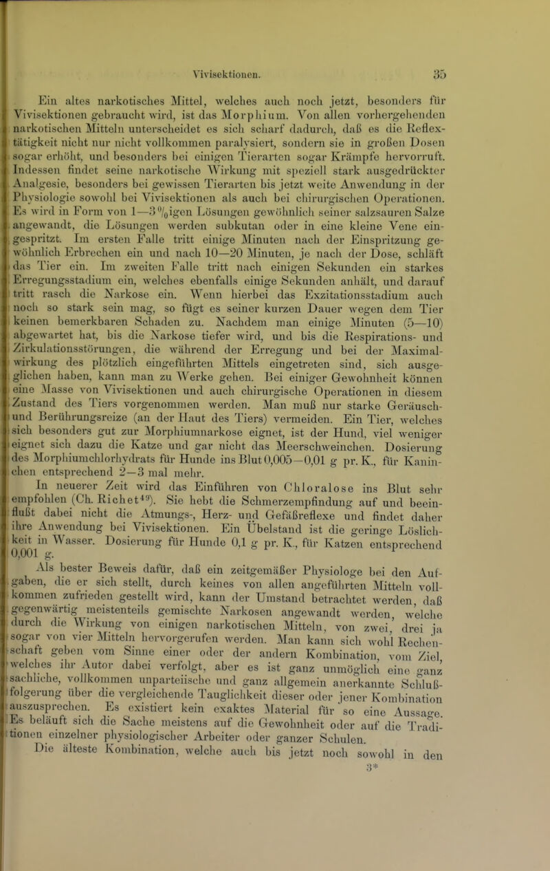 Ein altes narkotisches Mittel, welches auch noch jetzt, besonders für Vivisektionen gebraucht wird, ist das Morphium. Von allen vorhergehenden narkotischen Mitteln unterscheidet es sich scharf dadurch, daß es die Reflex- tätigkeit nicht nur nicht vollkommen paralysiert, sondern sie in großen Dosen sogar erhöht, und besonders bei einigen Tierarten sogar Krämpfe hervorruft. Indessen findet seine narkotische Wirkung mit speziell stark ausgedrückter Analgesie, besonders bei gewissen Tierarten bis jetzt weite Anwendung in der Physiologie sowohl bei Vivisektionen als auch bei chirurgischen Operationen. Es wird in Form von 1—3%igen Lösungen gewöhnlich seiner salzsauren Salze angewandt, die Lösungen werden subkutan oder in eine kleine Vene ein- gespritzt. Im ersten Falle tritt einige Minuten nach der Einspritzung ge- wöhnlich Erbrechen ein und nach 10—20 Minuten, je nach der Dose, schläft das Tier ein. Im zweiten Falle tritt nach einigen Sekunden ein starkes Erregungsstadium ein, welches ebenfalls einige Sekunden anliält, und darauf tritt rasch die Narkose ein. Wenn hierbei das Exzitationsstadium auch noch so stark sein mag, so fügt es seiner kurzen Dauer wegen dem Tier keinen bemerkbaren Schaden zu. Nachdem man einige Minuten (5—10) abgewartet hat, bis die N^arkose tiefer wird, und bis die Respirations- und Zirkulationsstörungen, die während der Erregung und bei der Maximal- wirkung des plötzlich eingeführten Mittels eingetreten sind, sich ausge- glichen haben, kann man zu Werke gehen. Bei einiger Gewohnheit können eine blasse von Vivisektionen und auch chirurgische Operationen in diesem Zustand des Tiers vorgenommen werden. Man muß nur starke Geräusch- und Berührungsreize (an der Haut des Tiers) vermeiden. Ein Tier, welches sich besonders gut zur Morphiumnarkose eignet, ist der Hund, viel weniger eignet sich dazu die Katze und gar nicht das Meerschweinchen. Dosierung des Morphiumchlorhydrats für Hunde ins Blut 0,005—0,01 g pr. K., für Kanin- chen entsprechend 2—3 mal mehr. In neuerer Zeit wird das Einführen von Chloralose ins Blut sehr empfohlen (Gh. Riebet'*'-'). Sie hebt die Schmerzempfindung auf und beein- flußt dabei nicht die Atmungs-, Herz- und Gefäßreflexe und findet daher ihre Anwendung bei Vivisektionen. Ein Übelstand ist die geringe Löslich- keit in Wasser. Dosierung für Hunde 0,1 g pr. K., für Katzen entsprechend 0,001 g. Als bester Beweis dafür, daß ein zeitgemäßer Physiologe bei den Auf- gaben, die er sich stellt, durch keines von allen angeführten Mitteln voll- kommen zufrieden gestellt wird, kann der Umstand betrachtet werden daß gegenwärtig meistenteils gemischte Narkosen angewandt werden, welche durch die Wirkung von einigen narkotischen Mitteln, von zwei' drei in sogar von vier JVIitteln hervorgerufen werden. Man kann sich wohl Rechen- schaft geben vom Sinne einer oder der andern Kombination vom Ziel welches ihr Autor dabei verfolgt, aber es ist ganz unmöglich eine ganz sachhche, vollkommen unparteiische und ganz allgemein anerkannte Scliluß- folgerung über die vergleichende Tauglichkeit dieser oder jener Kombination auszusprechen. Es existiert kein exaktes IVIaterial für so eine Aussao-e Es belauft sich die Sache meistens auf die Gewohnheit oder auf die Tradi- tionen einzelner physiologischer Arbeiter oder ganzer Schulen. Die älteste Kombination, welche auch bis jetzt noch sowohl in den 3*