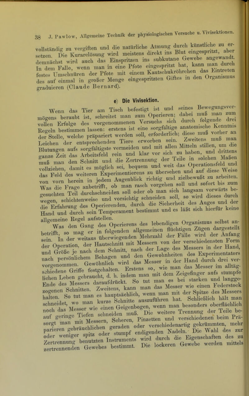 vollständig zu ver^?iften und die natürliche Atmung durch künstliche zu er- leten Die Kirakösung wird meistens direkt ins Blut emgespntzt, aber d^nächS wird auch d^s Einspritzen ins -^kutane Ge.^be^ ange^^^^^^^^^ In dem Falle wenn man in eine Pfote eingespritzt hat kann man duicn LeruLhiWen der Pfote mit einem K-tschuk.-öhi.h^^ des auf einmal in großer Menge emgespritzten Giftes m den Oiganismus graduieren (Claude Bernard). e) Die Vivisektion. Wenn das Tier am Tisch befestigt ist und seines Bewegungsver- niOge'J^rberaubt ist, schreitet man zum Operieren; ^|;;bei mu^^^^^^^ zum voUen Erfolae des vorgenommenen Versuchs sich (huch to genrte mei Regeln bes mmen lassen: erstens ist eine sorgfäUige anatomische Kenntnis SteUe wThe .repariert wei-den soll, erforderlich; diese muß vorher an Leichen der entsprechenden Tiere erworben sein. s mull man BlÜ?unen aufs sorgfältigste vermeiden und mit al en Mitteln stillen, u„ die TrurieU das Arbeitsfeld rein und klar vor sich zu haben, und dr tten muß nfai den Schnitt und die Zertrennung der Teile in solchen Maßen vlie , lamit es m«glich sei. bequem und weit das ^^^^^^^^^^ das Feld des weiteren Experimentierens zu Ubersehen und auf diese « eise i :™™ herein in jede^ Augenblick richtig und zielbeyß zu Was che Frage anbetrifft, ob man rasch vorgehen soll und sotoit bis zum besuchten Teil durchschndden soll oder ob man sich langsam vorwärts be- wein schichtenweise und vorsichtig schneiden so l, so wird dieses durch d?e Erfahmn^ des Operierenden, durch die Sicherheit des Auges und dei Hand mid durch sein^Temperament bestimmt und es läßt sich hierfür kerne ^'Tl°^Äf dt!0periere^ des lebendigen Organismus selbst an- betriffi so mag e? in folgenden allgemeinen flüchtigen Zügen dargestellt r Tn der wdtlÜs überwiegenden Mehrzahl der Fälle wird der Anfang sein. In der ^^«''»j;' bessern von der verschiedensten Form der Operation, der Hautsehn, mit Messern von ^^^^ und Größe je nach de™ S^hnitt^ na h Lag« ^^^^^ Experimentators nach persönlichem i'^'^'^S«» J °  ^ i^, Hand durch drei vei- vorgenommen. G<>wohnl h wird das Messe^ i schiedene Griffe festgehalten.  J V Zeigefinger aufs stumpfe Se^'lfÄTa'ritlf es bei%tarken und langge- fotersLitte. zweuens k r^^^c1::^:^::^ halten. So tut man « '^^P'^^^^fj^™;^,,^^ bat. Schließlich hält man sehneidet, wo '''^^^^^^^^^ ,™nn man besonders obei-flächlieb noch das cCd^n m^^^ --tere Trennung der Teile be- auf germgc ^f^JeTZLcn Pinzetten und verschiedenen beim Pru- sorgt man mit Mes ein, ^»^e.en, y^^^^^^; gekrümmten, mehr parieren „J'/j^^pf endigenden Nadeln. Die Wahl des zur oder -«'g^'-, ^P'*f^^;Xst üments wi?d durch die Eigenschaften des zu ^ernrien'Äes'::. Die lockeren Gewebe werden mittels