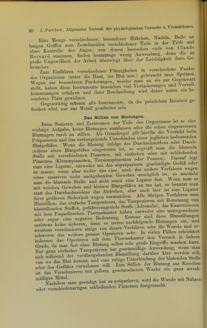 Eine Men-e verschiedener, besonderer Häkchen, Nadeln, Beile an langen Griffen zum Zerschneiden verschiedener Teile in der Tiefe und ohne Kontrolle des Auges, von denen besonders viele von Uaude Bernard stammen, finden heutzutage wenig ^nwendung denn die zu große Ungewißheit der Arbeit überwiegt über der Leichtigkeit ihres Ue- ^'''''Zum Einfuhren verschiedener Flüssigkeiten in verschiedene Punkte des Organismus (unter die Haut, ins Blut usw.) gebraucht man ^V^^^^^- Weo-en der besonderen Forderungen, welche man an sie zur Gegen^x ait stellt, haben diese Instrumente besonders viel Veränderungen und V ervoll- kommnungen erfahren und ihrer Beschreibung wird daher unten ein be- sonderer Platz gewidmet. ^ . ^ j. -d • i o-^. Gegenwärtig müssen alle Instrumente, da die peinlichste Reinheit ge- fordert wird, nur aus Metall gearbeitet sein. Das Stillen von Blutungen. Beim Sezieren und Zertrennen der Teile des Organismus ist es eine wichtige Aufgabe, keine Blutungen zuzulassen of^^dit'l'^'Cffc^'^t S Blutungen rasch zu stillen. Als Grundregel gilt hierfür die Vorsicht beim P äparLen und das vorhergehende Unterbinden eines jeglichen bedeutenden Blutgefäßes. Wenn die Blutung infolge des Durchschneidens oder D^^^^^^^ reißens eines Blutgefäßes eingetreten ist, so ergreif man die blutende Spelle mit verschiedenen Pinzetten, mit einfachen oder mit -^he^^^^^^^^^^^ Pinzetten (Klemmpinzetten, Torsionspinzetten oder Peanen). Daiauf leg man eine Ligatur, entweder um das abpräparierte geschadigte Gefäß ode Tmasse; w^enn aber weder das eine, noch das andere Verfahren wegen eSie massiven nicht nachgebenden Gewebes ^-^^'^^^^^^^^^^^ man die blutende Stelle und zieht somit eme Ligatur fest. VV enn man es mft weichen Geweben und kleinen Blutgefäßen zu tun hat, so  statt des Durchschneidens das Abdrehen, aber auch hier ist eine Ligatm irer größeren Sicherheit wegen vorzuziehen. Alle übrigen Verfahren zum Blutstfuen' das einfache Tamponieren, das Tamponieren mit Benutzung von bluts^^^^^^^^ gefäßverengernde Stoffe (Adrenalin), das Kauterisieren m f Im Paquehnschei? Thermokauter haben entweder eme untergeordnete ^der s^c^ar eine negative Bedeutung. Erstens smd diese Blutstillungen meTstensteine slhe^^^^^ denn es treten nachfolgende B utungen em, und r:^:! verschml^en einige von die^^^W dt Crrerr dÄmtluter den Versuch in hohem Ä da man fast ohne Blutung selbst sehr große Eingriffe machen kann. Nur ganz ehifaches Tamponieren hat gesetzmäßige Anwendung, wenn man 1; während der vorübergehenden Blutsti lung darüber klar -erden w 1 4n wo das Blut kommt, und eine ruhige Unterbindung der blutenden Stelle oder des Gefäßes vornehmen will. Zum Stillen der Blutung aus Knochen ist das Verschmieren mit gelbem geschmolzenen Wachs em ganz zweck- ''tchS man geendigt hat zu präparieren, wird die Wunde mit Nähten oder vei'Sdenartiien schließenden Pinzetten festgemacht.