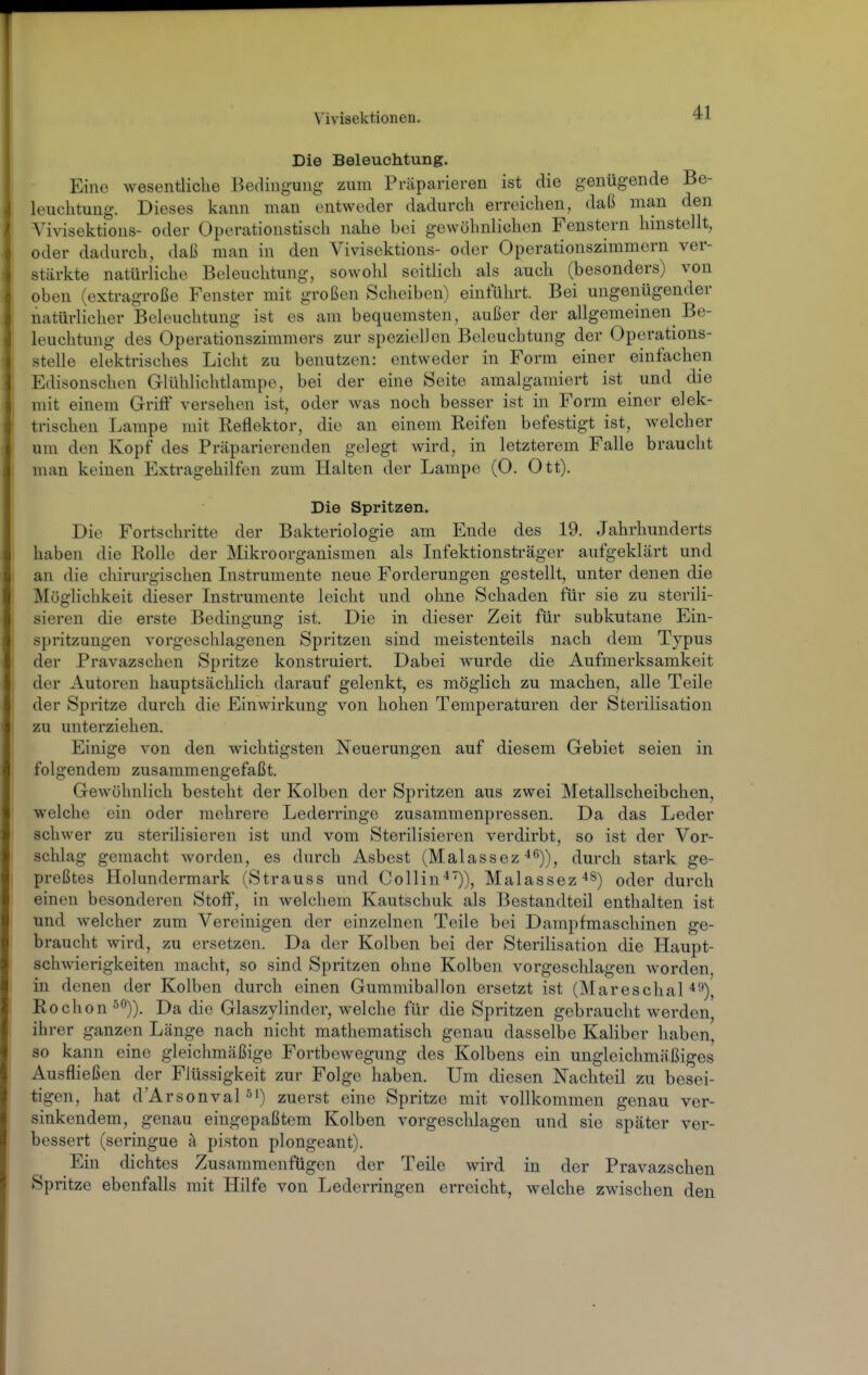 Die Beleuchtung. Eine wesentliche Bedingung- zum Präparieren ist die genügende Be- leuchtung. Dieses kann man entweder dadurch erreichen, daß man den Vivisektions- oder Operationstisch nahe bei gewöhnlichen Fenstern hinstellt, oder dadurch, daß man in den Vivisektions- oder Operationszimmern ver- stärkte natürliche Beleuchtung, sowohl seitlich als auch (besonders) von oben (extragroße Fenster mit großen Scheiben) einführt. Bei ungenügender natürlicher Beleuchtung ist es am bequemsten, außer der allgemeinen Be- leuchtung des Operationszimmers zur speziellen Beleuchtung der Oporations- stelle elektrisches Licht zu benutzen: entweder in Form einer einfachen Edisonschen Glühlichtlampo, bei der eine Seite amalgamiert ist und die mit einem Griff versehen ist, oder was noch besser ist in Form einer elek- trischen Lampe mit Reflektor, die an einem Reifen befestigt ist, welcher um den Kopf des Präparierenden gelegt wird, in letzterem Falle braucht man keinen Extragehilfen zum Halten der Lampe (O. Ott). Die Spritzen. Die Fortschritte der Bakteriologie am Ende des 19. Jahrhunderts haben die Rolle der Mikroorganismen als Infektionsträger aufgeklärt und an die chirurgischen Instrumente neue Forderungen gestellt, unter denen die Möglichkeit dieser Instrumente leicht und ohne Schaden für sie zu sterili- sieren die erste Bedingung ist. Die in dieser Zeit für subkutane Ein- spritzungen vorgeschlagenen Spritzen sind meistenteils nach dem Typus der Pravazschen Spritze konstruiert. Dabei wurde die Aufmerksamkeit der Autoren hauptsächlich darauf gelenkt, es möglich zu machen, alle Teile der Spritze durch die Einwirkung von hohen Temperaturen der Sterilisation zu unterziehen. Einige von den wichtigsten Neuerungen auf diesem Gebiet seien in folgendem zusammengefaßt. Gewöhnlich besteht der Kolben der Spritzen aus zwei Metallscheibchen, welche ein oder mehrere Lederringe zusammenpressen. Da das Leder schwer zu sterilisieren ist und vom Sterilisieren verdirbt, so ist der Vor- schlag gemacht worden, es durch Asbest (Malassez-^ß))^ durch stark ge- preßtes Holundermark (Strauss und Collin'*)), Malassez^S) oder durch einen besonderen Stoff, in welchem Kautschuk als Bestandteil enthalten ist und welcher zum Vereinigen der einzelnen Teile bei Dampfmaschinen ge- braucht wird, zu ersetzen. Da der Kolben bei der Sterilisation die Haupt- schwierigkeiten macht, so sind Spritzen ohne Kolben vorgeschlagen worden, in denen der Kolben durch einen Gummiballon ersetzt ist (Mareschal 49), Rochon°0)). Da die Glaszylinder, welche für die Spritzen gebraucht werden, ihrer ganzen Länge nach nicht mathematisch genau dasselbe Kaliber haben, so kann eine gleichmäßige Fortbewegung des Kolbens ein ungleichmäßiges Ausfließen der Flüssigkeit zur Folge haben. Um diesen Nachteil zu besei- tigen, hat d'Arsonvapi) zuerst eine Spritze mit vollkommen genau ver- sinkendem, genau eingepaßtem Kolben vorgeschlagen und sie später ver- bessert (seringue a piston plongeant). Ein dichtes Zusammenfügen der Teile wird in der Pravazschen Spritze ebenfalls mit Hilfe von Lederringen erreicht, welche zwischen den